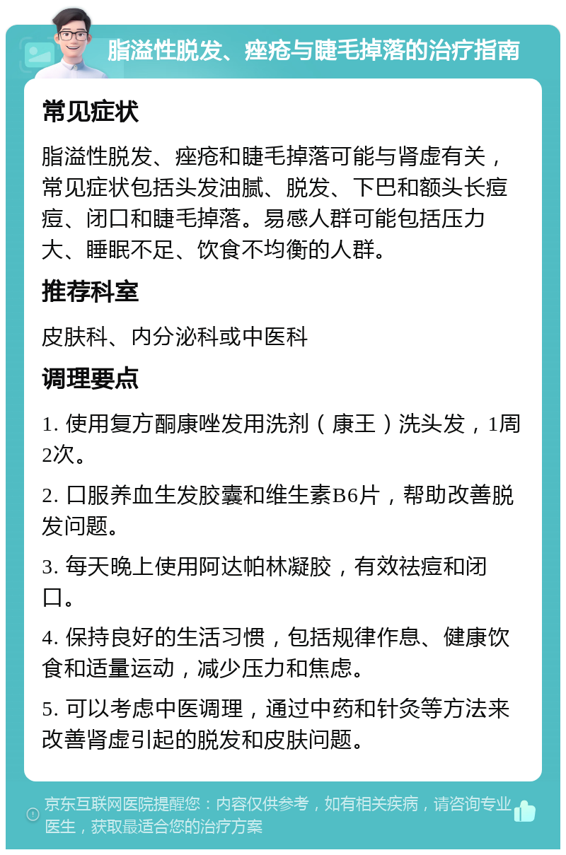 脂溢性脱发、痤疮与睫毛掉落的治疗指南 常见症状 脂溢性脱发、痤疮和睫毛掉落可能与肾虚有关，常见症状包括头发油腻、脱发、下巴和额头长痘痘、闭口和睫毛掉落。易感人群可能包括压力大、睡眠不足、饮食不均衡的人群。 推荐科室 皮肤科、内分泌科或中医科 调理要点 1. 使用复方酮康唑发用洗剂（康王）洗头发，1周2次。 2. 口服养血生发胶囊和维生素B6片，帮助改善脱发问题。 3. 每天晚上使用阿达帕林凝胶，有效祛痘和闭口。 4. 保持良好的生活习惯，包括规律作息、健康饮食和适量运动，减少压力和焦虑。 5. 可以考虑中医调理，通过中药和针灸等方法来改善肾虚引起的脱发和皮肤问题。