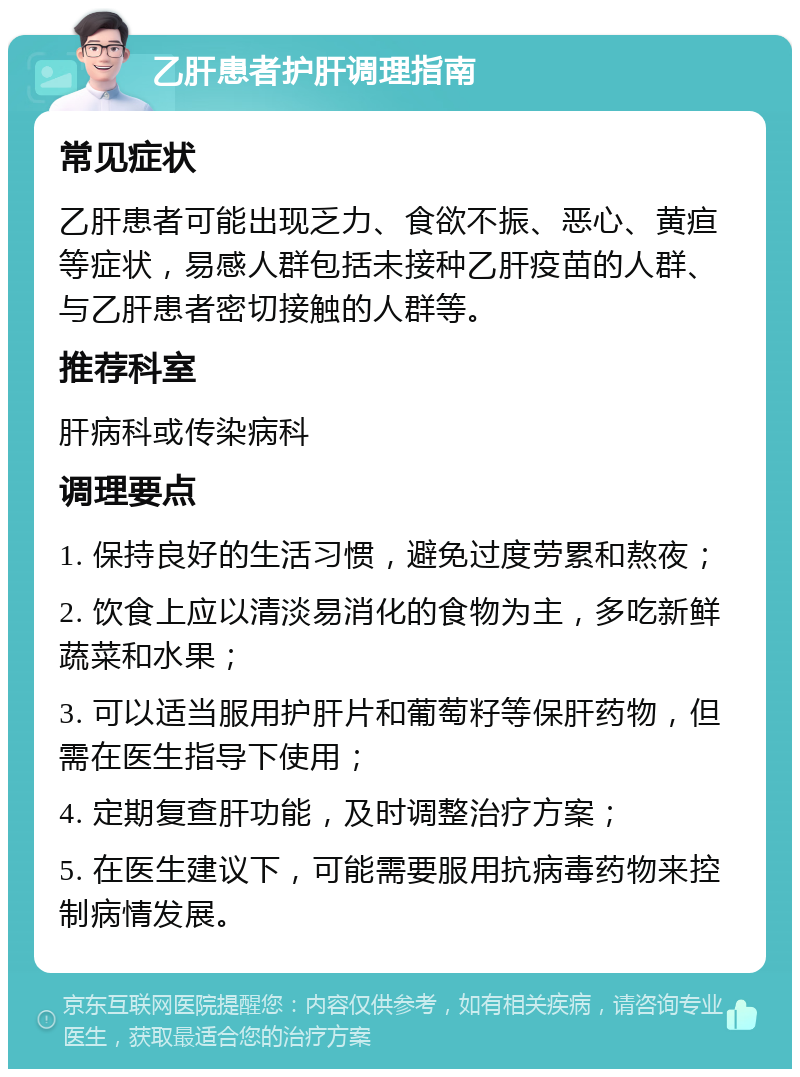 乙肝患者护肝调理指南 常见症状 乙肝患者可能出现乏力、食欲不振、恶心、黄疸等症状，易感人群包括未接种乙肝疫苗的人群、与乙肝患者密切接触的人群等。 推荐科室 肝病科或传染病科 调理要点 1. 保持良好的生活习惯，避免过度劳累和熬夜； 2. 饮食上应以清淡易消化的食物为主，多吃新鲜蔬菜和水果； 3. 可以适当服用护肝片和葡萄籽等保肝药物，但需在医生指导下使用； 4. 定期复查肝功能，及时调整治疗方案； 5. 在医生建议下，可能需要服用抗病毒药物来控制病情发展。