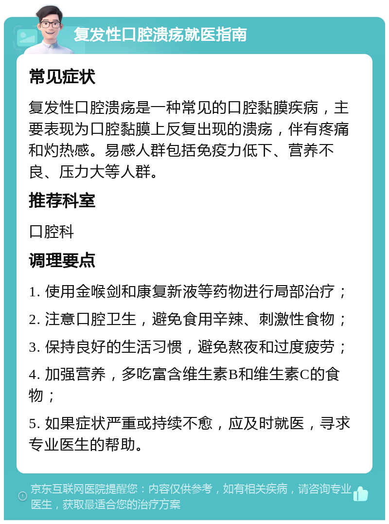 复发性口腔溃疡就医指南 常见症状 复发性口腔溃疡是一种常见的口腔黏膜疾病，主要表现为口腔黏膜上反复出现的溃疡，伴有疼痛和灼热感。易感人群包括免疫力低下、营养不良、压力大等人群。 推荐科室 口腔科 调理要点 1. 使用金喉剑和康复新液等药物进行局部治疗； 2. 注意口腔卫生，避免食用辛辣、刺激性食物； 3. 保持良好的生活习惯，避免熬夜和过度疲劳； 4. 加强营养，多吃富含维生素B和维生素C的食物； 5. 如果症状严重或持续不愈，应及时就医，寻求专业医生的帮助。