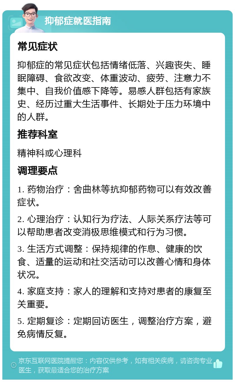 抑郁症就医指南 常见症状 抑郁症的常见症状包括情绪低落、兴趣丧失、睡眠障碍、食欲改变、体重波动、疲劳、注意力不集中、自我价值感下降等。易感人群包括有家族史、经历过重大生活事件、长期处于压力环境中的人群。 推荐科室 精神科或心理科 调理要点 1. 药物治疗：舍曲林等抗抑郁药物可以有效改善症状。 2. 心理治疗：认知行为疗法、人际关系疗法等可以帮助患者改变消极思维模式和行为习惯。 3. 生活方式调整：保持规律的作息、健康的饮食、适量的运动和社交活动可以改善心情和身体状况。 4. 家庭支持：家人的理解和支持对患者的康复至关重要。 5. 定期复诊：定期回访医生，调整治疗方案，避免病情反复。