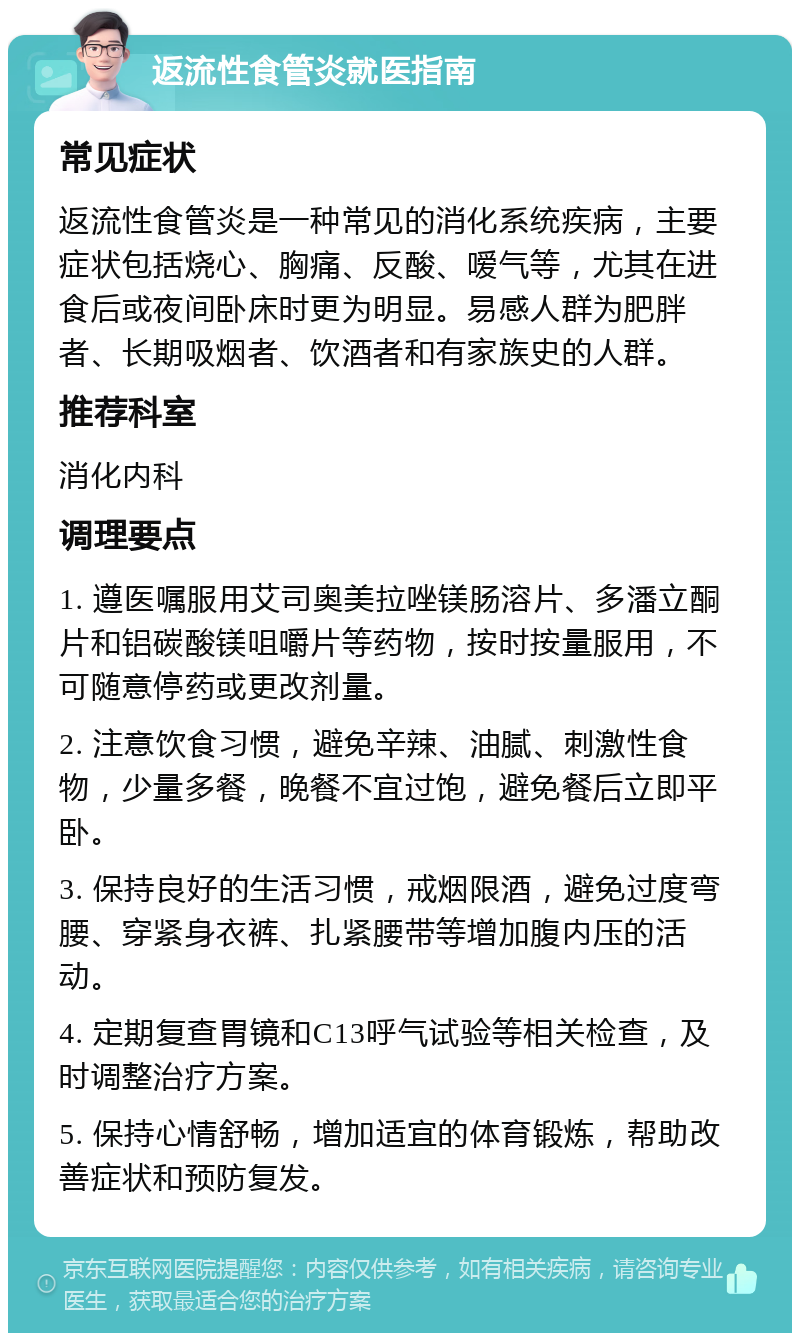 返流性食管炎就医指南 常见症状 返流性食管炎是一种常见的消化系统疾病，主要症状包括烧心、胸痛、反酸、嗳气等，尤其在进食后或夜间卧床时更为明显。易感人群为肥胖者、长期吸烟者、饮酒者和有家族史的人群。 推荐科室 消化内科 调理要点 1. 遵医嘱服用艾司奥美拉唑镁肠溶片、多潘立酮片和铝碳酸镁咀嚼片等药物，按时按量服用，不可随意停药或更改剂量。 2. 注意饮食习惯，避免辛辣、油腻、刺激性食物，少量多餐，晚餐不宜过饱，避免餐后立即平卧。 3. 保持良好的生活习惯，戒烟限酒，避免过度弯腰、穿紧身衣裤、扎紧腰带等增加腹内压的活动。 4. 定期复查胃镜和C13呼气试验等相关检查，及时调整治疗方案。 5. 保持心情舒畅，增加适宜的体育锻炼，帮助改善症状和预防复发。