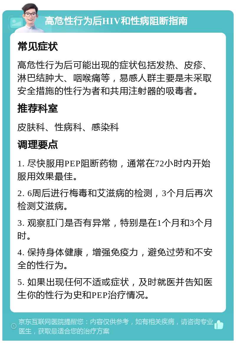 高危性行为后HIV和性病阻断指南 常见症状 高危性行为后可能出现的症状包括发热、皮疹、淋巴结肿大、咽喉痛等，易感人群主要是未采取安全措施的性行为者和共用注射器的吸毒者。 推荐科室 皮肤科、性病科、感染科 调理要点 1. 尽快服用PEP阻断药物，通常在72小时内开始服用效果最佳。 2. 6周后进行梅毒和艾滋病的检测，3个月后再次检测艾滋病。 3. 观察肛门是否有异常，特别是在1个月和3个月时。 4. 保持身体健康，增强免疫力，避免过劳和不安全的性行为。 5. 如果出现任何不适或症状，及时就医并告知医生你的性行为史和PEP治疗情况。