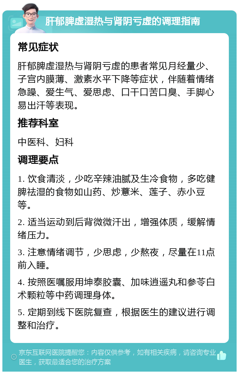 肝郁脾虚湿热与肾阴亏虚的调理指南 常见症状 肝郁脾虚湿热与肾阴亏虚的患者常见月经量少、子宫内膜薄、激素水平下降等症状，伴随着情绪急躁、爱生气、爱思虑、口干口苦口臭、手脚心易出汗等表现。 推荐科室 中医科、妇科 调理要点 1. 饮食清淡，少吃辛辣油腻及生冷食物，多吃健脾祛湿的食物如山药、炒薏米、莲子、赤小豆等。 2. 适当运动到后背微微汗出，增强体质，缓解情绪压力。 3. 注意情绪调节，少思虑，少熬夜，尽量在11点前入睡。 4. 按照医嘱服用坤泰胶囊、加味逍遥丸和参苓白术颗粒等中药调理身体。 5. 定期到线下医院复查，根据医生的建议进行调整和治疗。