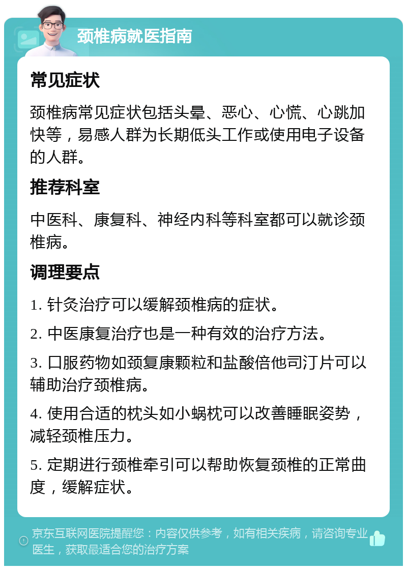 颈椎病就医指南 常见症状 颈椎病常见症状包括头晕、恶心、心慌、心跳加快等，易感人群为长期低头工作或使用电子设备的人群。 推荐科室 中医科、康复科、神经内科等科室都可以就诊颈椎病。 调理要点 1. 针灸治疗可以缓解颈椎病的症状。 2. 中医康复治疗也是一种有效的治疗方法。 3. 口服药物如颈复康颗粒和盐酸倍他司汀片可以辅助治疗颈椎病。 4. 使用合适的枕头如小蜗枕可以改善睡眠姿势，减轻颈椎压力。 5. 定期进行颈椎牵引可以帮助恢复颈椎的正常曲度，缓解症状。