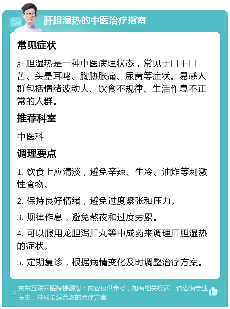 肝胆湿热的中医治疗指南 常见症状 肝胆湿热是一种中医病理状态，常见于口干口苦、头晕耳鸣、胸胁胀痛、尿黄等症状。易感人群包括情绪波动大、饮食不规律、生活作息不正常的人群。 推荐科室 中医科 调理要点 1. 饮食上应清淡，避免辛辣、生冷、油炸等刺激性食物。 2. 保持良好情绪，避免过度紧张和压力。 3. 规律作息，避免熬夜和过度劳累。 4. 可以服用龙胆泻肝丸等中成药来调理肝胆湿热的症状。 5. 定期复诊，根据病情变化及时调整治疗方案。