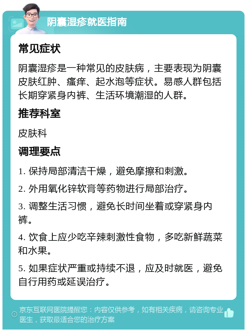 阴囊湿疹就医指南 常见症状 阴囊湿疹是一种常见的皮肤病，主要表现为阴囊皮肤红肿、瘙痒、起水泡等症状。易感人群包括长期穿紧身内裤、生活环境潮湿的人群。 推荐科室 皮肤科 调理要点 1. 保持局部清洁干燥，避免摩擦和刺激。 2. 外用氧化锌软膏等药物进行局部治疗。 3. 调整生活习惯，避免长时间坐着或穿紧身内裤。 4. 饮食上应少吃辛辣刺激性食物，多吃新鲜蔬菜和水果。 5. 如果症状严重或持续不退，应及时就医，避免自行用药或延误治疗。