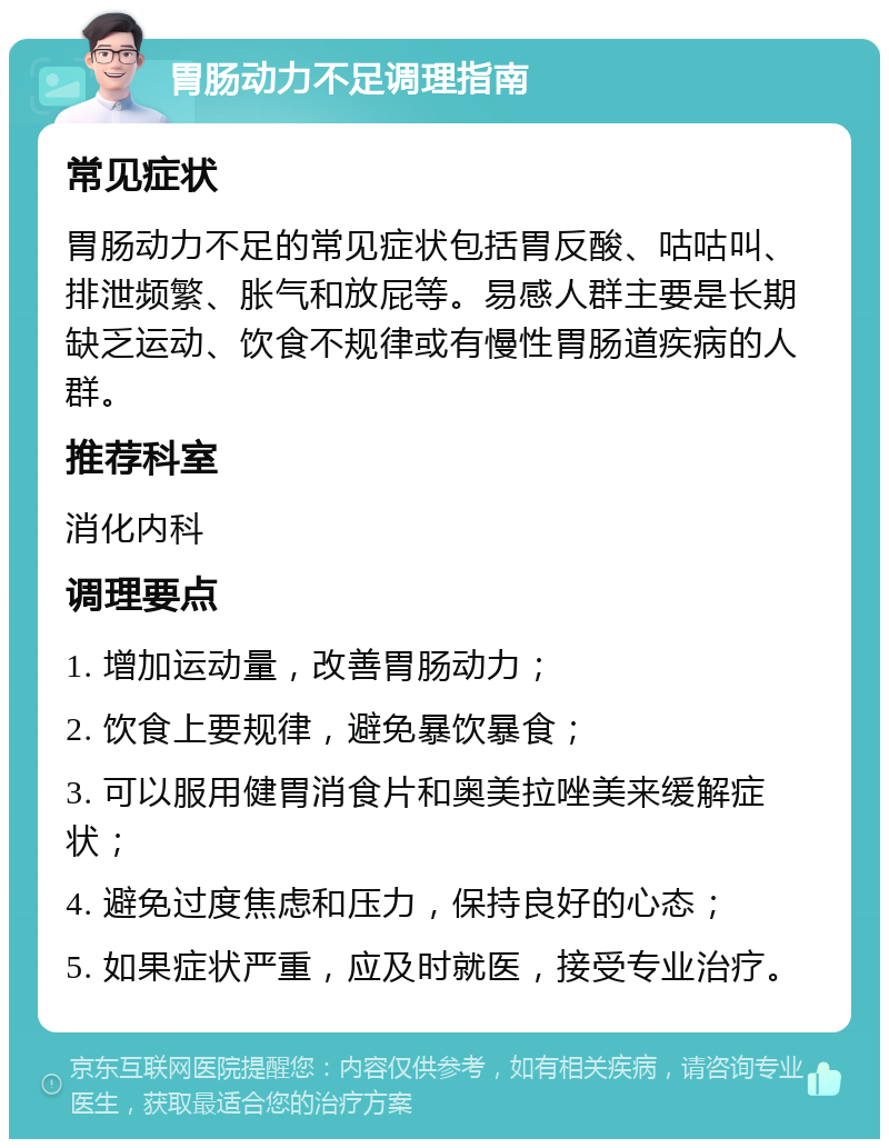 胃肠动力不足调理指南 常见症状 胃肠动力不足的常见症状包括胃反酸、咕咕叫、排泄频繁、胀气和放屁等。易感人群主要是长期缺乏运动、饮食不规律或有慢性胃肠道疾病的人群。 推荐科室 消化内科 调理要点 1. 增加运动量，改善胃肠动力； 2. 饮食上要规律，避免暴饮暴食； 3. 可以服用健胃消食片和奥美拉唑美来缓解症状； 4. 避免过度焦虑和压力，保持良好的心态； 5. 如果症状严重，应及时就医，接受专业治疗。