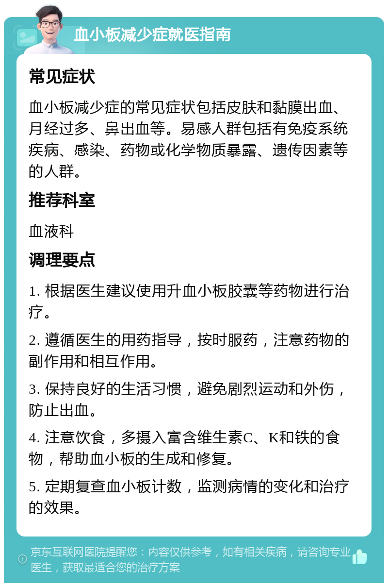 血小板减少症就医指南 常见症状 血小板减少症的常见症状包括皮肤和黏膜出血、月经过多、鼻出血等。易感人群包括有免疫系统疾病、感染、药物或化学物质暴露、遗传因素等的人群。 推荐科室 血液科 调理要点 1. 根据医生建议使用升血小板胶囊等药物进行治疗。 2. 遵循医生的用药指导，按时服药，注意药物的副作用和相互作用。 3. 保持良好的生活习惯，避免剧烈运动和外伤，防止出血。 4. 注意饮食，多摄入富含维生素C、K和铁的食物，帮助血小板的生成和修复。 5. 定期复查血小板计数，监测病情的变化和治疗的效果。