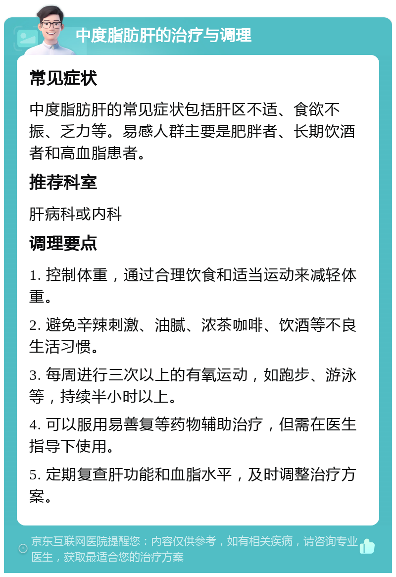 中度脂肪肝的治疗与调理 常见症状 中度脂肪肝的常见症状包括肝区不适、食欲不振、乏力等。易感人群主要是肥胖者、长期饮酒者和高血脂患者。 推荐科室 肝病科或内科 调理要点 1. 控制体重，通过合理饮食和适当运动来减轻体重。 2. 避免辛辣刺激、油腻、浓茶咖啡、饮酒等不良生活习惯。 3. 每周进行三次以上的有氧运动，如跑步、游泳等，持续半小时以上。 4. 可以服用易善复等药物辅助治疗，但需在医生指导下使用。 5. 定期复查肝功能和血脂水平，及时调整治疗方案。