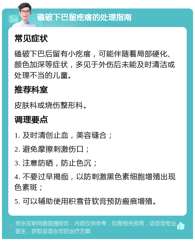 磕破下巴留疙瘩的处理指南 常见症状 磕破下巴后留有小疙瘩，可能伴随着局部硬化、颜色加深等症状，多见于外伤后未能及时清洁或处理不当的儿童。 推荐科室 皮肤科或烧伤整形科。 调理要点 1. 及时清创止血，美容缝合； 2. 避免摩擦刺激伤口； 3. 注意防晒，防止色沉； 4. 不要过早揭痂，以防刺激黑色素细胞增殖出现色素斑； 5. 可以辅助使用积雪苷软膏预防瘢痕增殖。