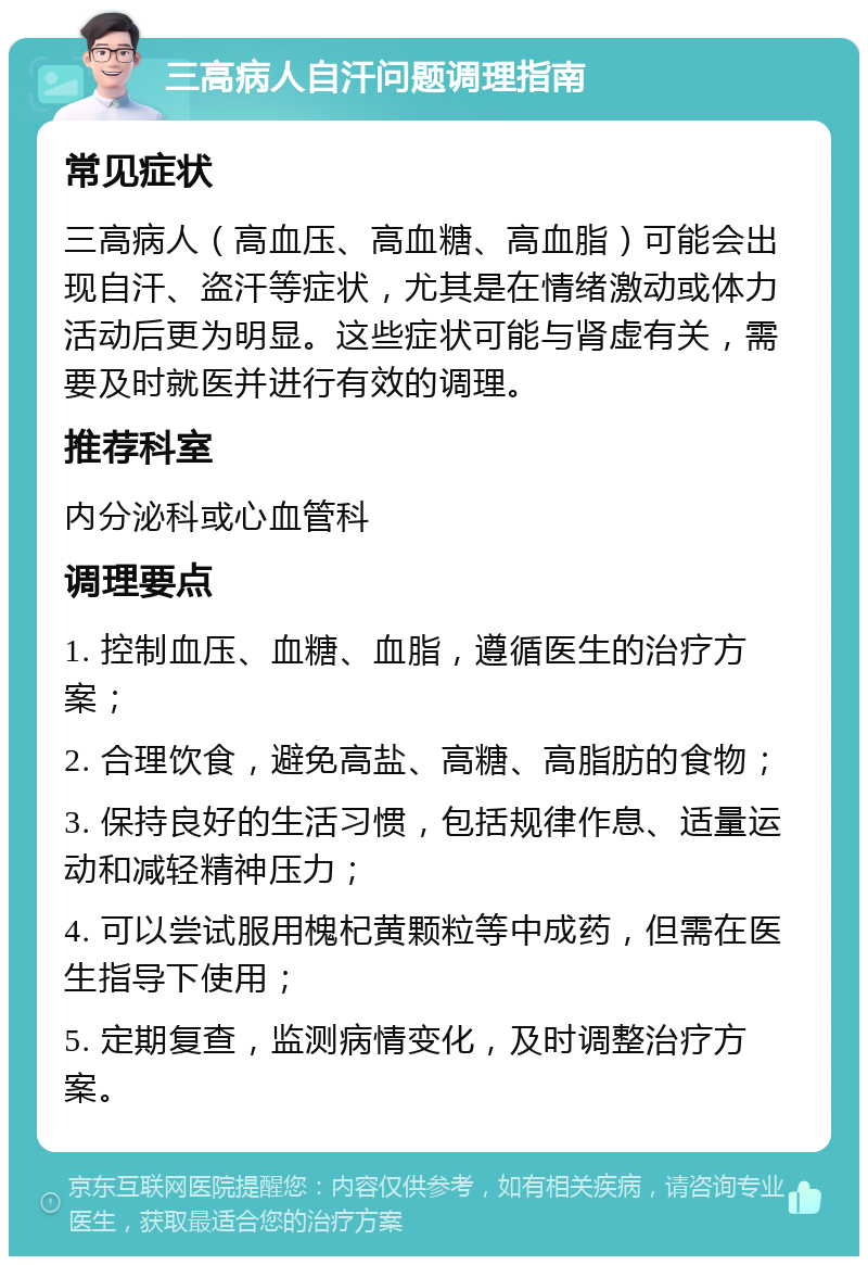 三高病人自汗问题调理指南 常见症状 三高病人（高血压、高血糖、高血脂）可能会出现自汗、盗汗等症状，尤其是在情绪激动或体力活动后更为明显。这些症状可能与肾虚有关，需要及时就医并进行有效的调理。 推荐科室 内分泌科或心血管科 调理要点 1. 控制血压、血糖、血脂，遵循医生的治疗方案； 2. 合理饮食，避免高盐、高糖、高脂肪的食物； 3. 保持良好的生活习惯，包括规律作息、适量运动和减轻精神压力； 4. 可以尝试服用槐杞黄颗粒等中成药，但需在医生指导下使用； 5. 定期复查，监测病情变化，及时调整治疗方案。