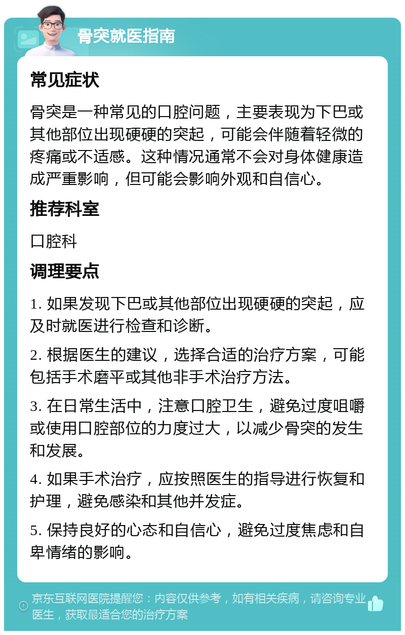 骨突就医指南 常见症状 骨突是一种常见的口腔问题，主要表现为下巴或其他部位出现硬硬的突起，可能会伴随着轻微的疼痛或不适感。这种情况通常不会对身体健康造成严重影响，但可能会影响外观和自信心。 推荐科室 口腔科 调理要点 1. 如果发现下巴或其他部位出现硬硬的突起，应及时就医进行检查和诊断。 2. 根据医生的建议，选择合适的治疗方案，可能包括手术磨平或其他非手术治疗方法。 3. 在日常生活中，注意口腔卫生，避免过度咀嚼或使用口腔部位的力度过大，以减少骨突的发生和发展。 4. 如果手术治疗，应按照医生的指导进行恢复和护理，避免感染和其他并发症。 5. 保持良好的心态和自信心，避免过度焦虑和自卑情绪的影响。