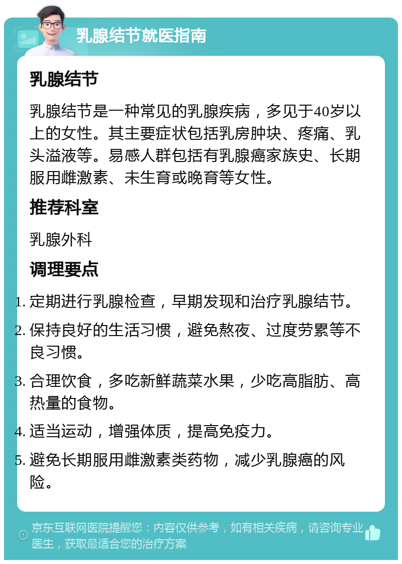 乳腺结节就医指南 乳腺结节 乳腺结节是一种常见的乳腺疾病，多见于40岁以上的女性。其主要症状包括乳房肿块、疼痛、乳头溢液等。易感人群包括有乳腺癌家族史、长期服用雌激素、未生育或晚育等女性。 推荐科室 乳腺外科 调理要点 定期进行乳腺检查，早期发现和治疗乳腺结节。 保持良好的生活习惯，避免熬夜、过度劳累等不良习惯。 合理饮食，多吃新鲜蔬菜水果，少吃高脂肪、高热量的食物。 适当运动，增强体质，提高免疫力。 避免长期服用雌激素类药物，减少乳腺癌的风险。