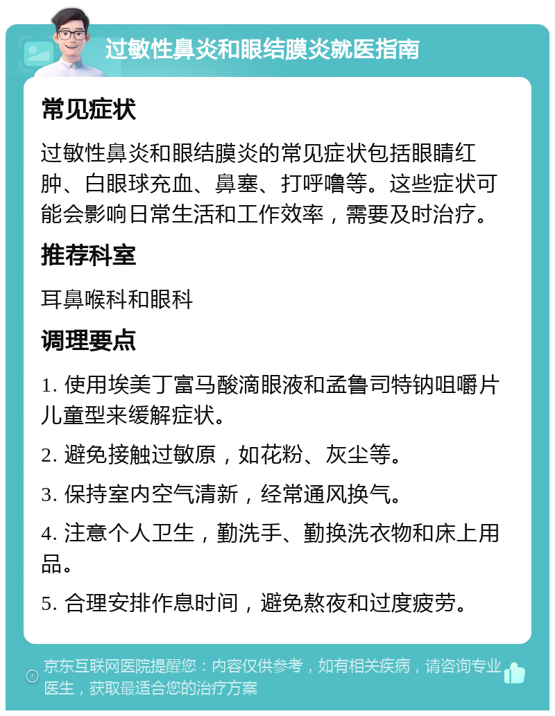 过敏性鼻炎和眼结膜炎就医指南 常见症状 过敏性鼻炎和眼结膜炎的常见症状包括眼睛红肿、白眼球充血、鼻塞、打呼噜等。这些症状可能会影响日常生活和工作效率，需要及时治疗。 推荐科室 耳鼻喉科和眼科 调理要点 1. 使用埃美丁富马酸滴眼液和孟鲁司特钠咀嚼片儿童型来缓解症状。 2. 避免接触过敏原，如花粉、灰尘等。 3. 保持室内空气清新，经常通风换气。 4. 注意个人卫生，勤洗手、勤换洗衣物和床上用品。 5. 合理安排作息时间，避免熬夜和过度疲劳。