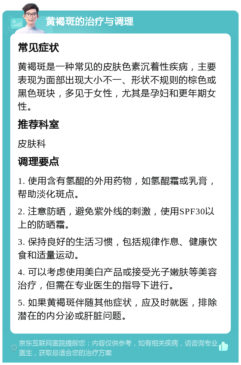 黄褐斑的治疗与调理 常见症状 黄褐斑是一种常见的皮肤色素沉着性疾病，主要表现为面部出现大小不一、形状不规则的棕色或黑色斑块，多见于女性，尤其是孕妇和更年期女性。 推荐科室 皮肤科 调理要点 1. 使用含有氢醌的外用药物，如氢醌霜或乳膏，帮助淡化斑点。 2. 注意防晒，避免紫外线的刺激，使用SPF30以上的防晒霜。 3. 保持良好的生活习惯，包括规律作息、健康饮食和适量运动。 4. 可以考虑使用美白产品或接受光子嫩肤等美容治疗，但需在专业医生的指导下进行。 5. 如果黄褐斑伴随其他症状，应及时就医，排除潜在的内分泌或肝脏问题。