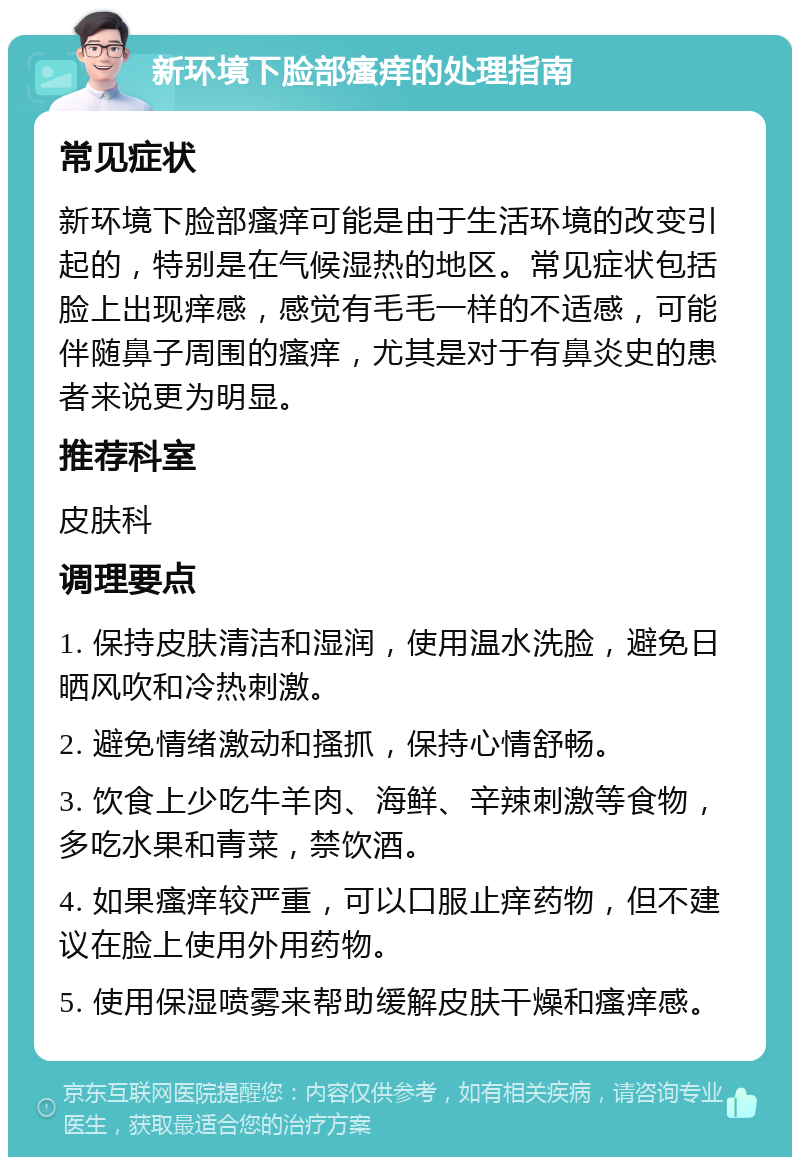 新环境下脸部瘙痒的处理指南 常见症状 新环境下脸部瘙痒可能是由于生活环境的改变引起的，特别是在气候湿热的地区。常见症状包括脸上出现痒感，感觉有毛毛一样的不适感，可能伴随鼻子周围的瘙痒，尤其是对于有鼻炎史的患者来说更为明显。 推荐科室 皮肤科 调理要点 1. 保持皮肤清洁和湿润，使用温水洗脸，避免日晒风吹和冷热刺激。 2. 避免情绪激动和搔抓，保持心情舒畅。 3. 饮食上少吃牛羊肉、海鲜、辛辣刺激等食物，多吃水果和青菜，禁饮酒。 4. 如果瘙痒较严重，可以口服止痒药物，但不建议在脸上使用外用药物。 5. 使用保湿喷雾来帮助缓解皮肤干燥和瘙痒感。