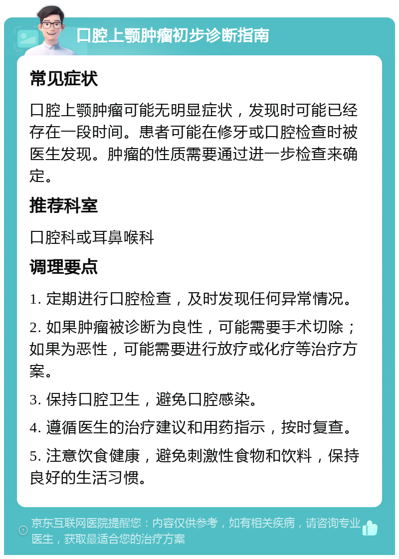 口腔上颚肿瘤初步诊断指南 常见症状 口腔上颚肿瘤可能无明显症状，发现时可能已经存在一段时间。患者可能在修牙或口腔检查时被医生发现。肿瘤的性质需要通过进一步检查来确定。 推荐科室 口腔科或耳鼻喉科 调理要点 1. 定期进行口腔检查，及时发现任何异常情况。 2. 如果肿瘤被诊断为良性，可能需要手术切除；如果为恶性，可能需要进行放疗或化疗等治疗方案。 3. 保持口腔卫生，避免口腔感染。 4. 遵循医生的治疗建议和用药指示，按时复查。 5. 注意饮食健康，避免刺激性食物和饮料，保持良好的生活习惯。