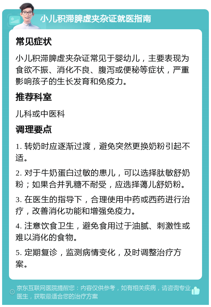 小儿积滞脾虚夹杂证就医指南 常见症状 小儿积滞脾虚夹杂证常见于婴幼儿，主要表现为食欲不振、消化不良、腹泻或便秘等症状，严重影响孩子的生长发育和免疫力。 推荐科室 儿科或中医科 调理要点 1. 转奶时应逐渐过渡，避免突然更换奶粉引起不适。 2. 对于牛奶蛋白过敏的患儿，可以选择肽敏舒奶粉；如果合并乳糖不耐受，应选择蔼儿舒奶粉。 3. 在医生的指导下，合理使用中药或西药进行治疗，改善消化功能和增强免疫力。 4. 注意饮食卫生，避免食用过于油腻、刺激性或难以消化的食物。 5. 定期复诊，监测病情变化，及时调整治疗方案。