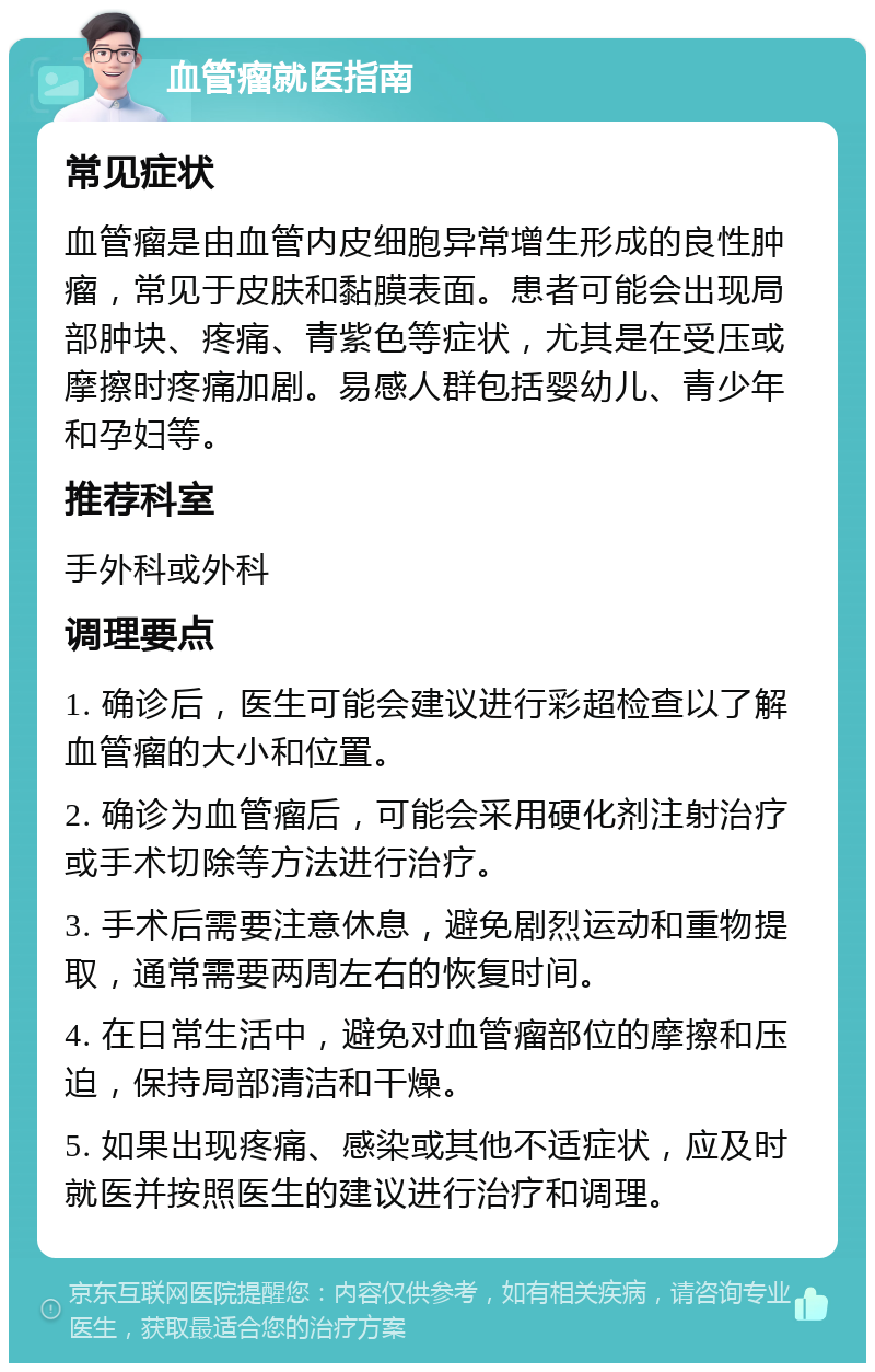 血管瘤就医指南 常见症状 血管瘤是由血管内皮细胞异常增生形成的良性肿瘤，常见于皮肤和黏膜表面。患者可能会出现局部肿块、疼痛、青紫色等症状，尤其是在受压或摩擦时疼痛加剧。易感人群包括婴幼儿、青少年和孕妇等。 推荐科室 手外科或外科 调理要点 1. 确诊后，医生可能会建议进行彩超检查以了解血管瘤的大小和位置。 2. 确诊为血管瘤后，可能会采用硬化剂注射治疗或手术切除等方法进行治疗。 3. 手术后需要注意休息，避免剧烈运动和重物提取，通常需要两周左右的恢复时间。 4. 在日常生活中，避免对血管瘤部位的摩擦和压迫，保持局部清洁和干燥。 5. 如果出现疼痛、感染或其他不适症状，应及时就医并按照医生的建议进行治疗和调理。