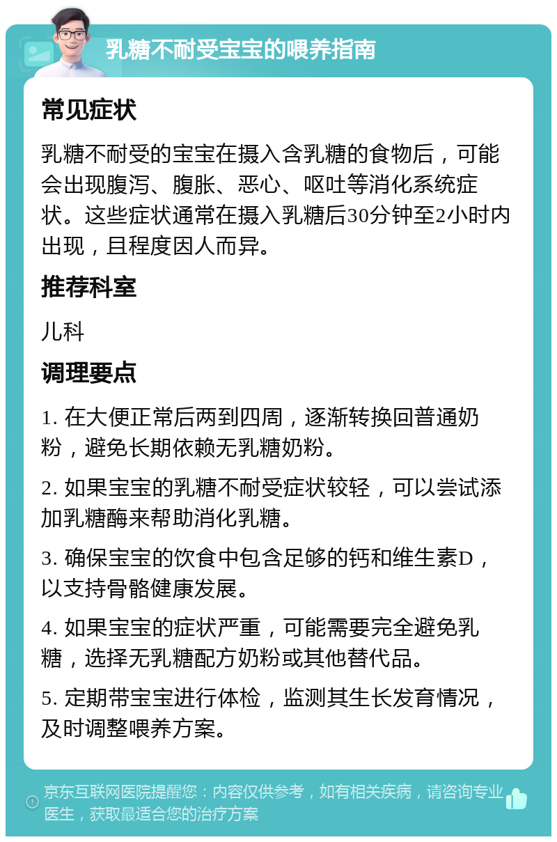 乳糖不耐受宝宝的喂养指南 常见症状 乳糖不耐受的宝宝在摄入含乳糖的食物后，可能会出现腹泻、腹胀、恶心、呕吐等消化系统症状。这些症状通常在摄入乳糖后30分钟至2小时内出现，且程度因人而异。 推荐科室 儿科 调理要点 1. 在大便正常后两到四周，逐渐转换回普通奶粉，避免长期依赖无乳糖奶粉。 2. 如果宝宝的乳糖不耐受症状较轻，可以尝试添加乳糖酶来帮助消化乳糖。 3. 确保宝宝的饮食中包含足够的钙和维生素D，以支持骨骼健康发展。 4. 如果宝宝的症状严重，可能需要完全避免乳糖，选择无乳糖配方奶粉或其他替代品。 5. 定期带宝宝进行体检，监测其生长发育情况，及时调整喂养方案。