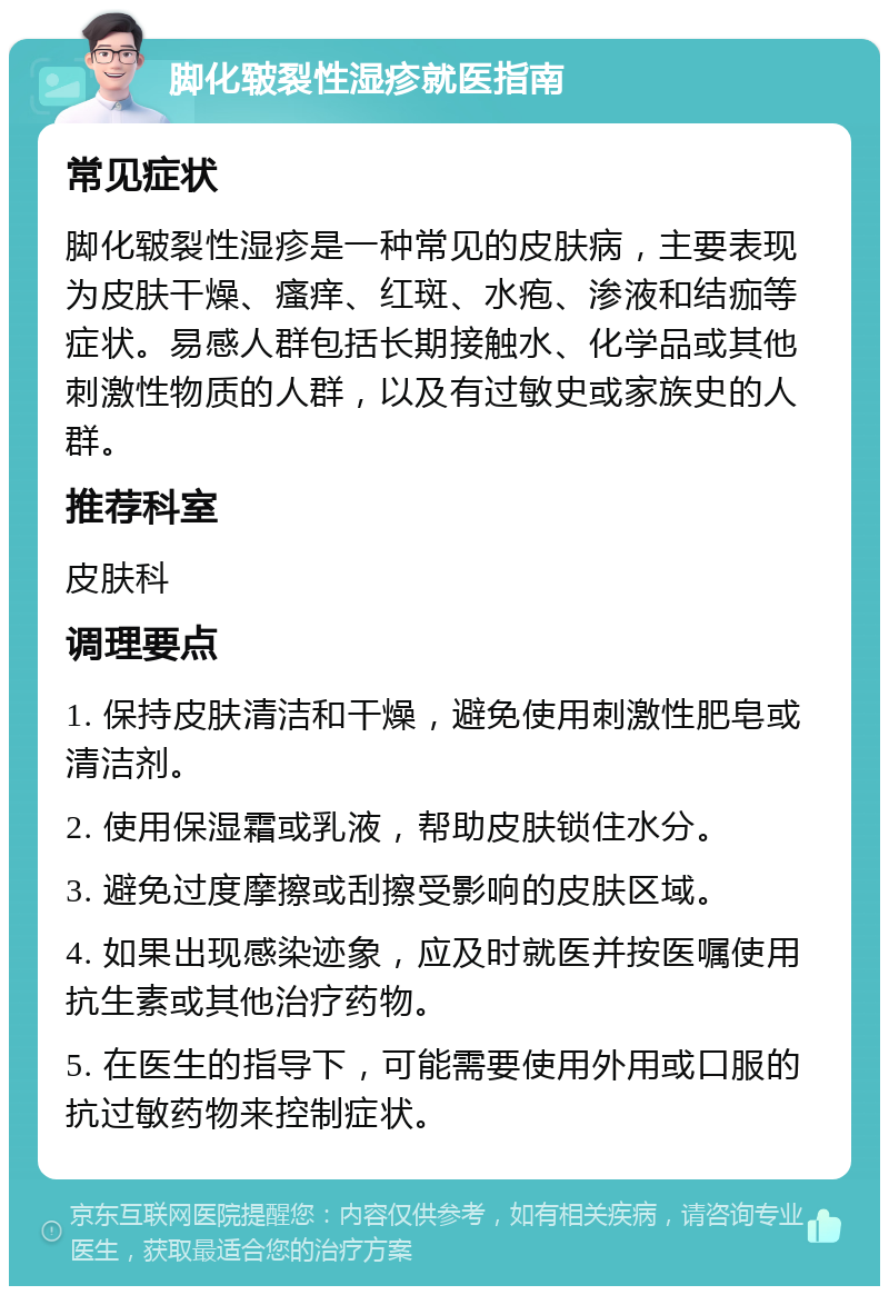 脚化皲裂性湿疹就医指南 常见症状 脚化皲裂性湿疹是一种常见的皮肤病，主要表现为皮肤干燥、瘙痒、红斑、水疱、渗液和结痂等症状。易感人群包括长期接触水、化学品或其他刺激性物质的人群，以及有过敏史或家族史的人群。 推荐科室 皮肤科 调理要点 1. 保持皮肤清洁和干燥，避免使用刺激性肥皂或清洁剂。 2. 使用保湿霜或乳液，帮助皮肤锁住水分。 3. 避免过度摩擦或刮擦受影响的皮肤区域。 4. 如果出现感染迹象，应及时就医并按医嘱使用抗生素或其他治疗药物。 5. 在医生的指导下，可能需要使用外用或口服的抗过敏药物来控制症状。