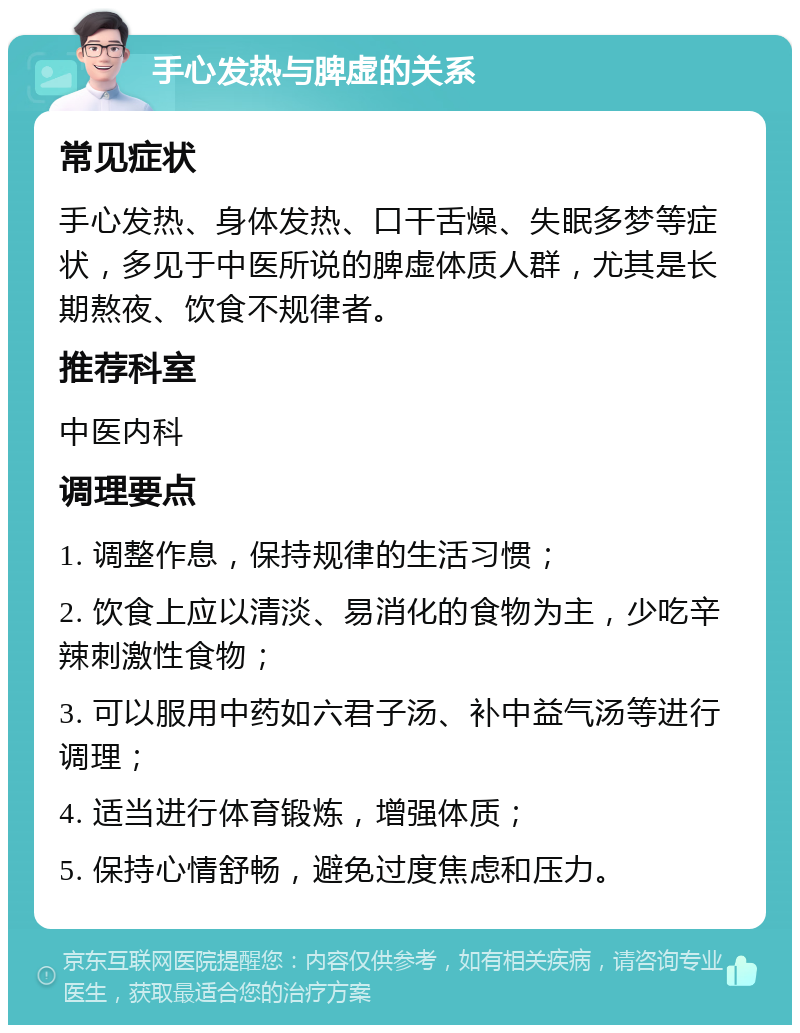 手心发热与脾虚的关系 常见症状 手心发热、身体发热、口干舌燥、失眠多梦等症状，多见于中医所说的脾虚体质人群，尤其是长期熬夜、饮食不规律者。 推荐科室 中医内科 调理要点 1. 调整作息，保持规律的生活习惯； 2. 饮食上应以清淡、易消化的食物为主，少吃辛辣刺激性食物； 3. 可以服用中药如六君子汤、补中益气汤等进行调理； 4. 适当进行体育锻炼，增强体质； 5. 保持心情舒畅，避免过度焦虑和压力。