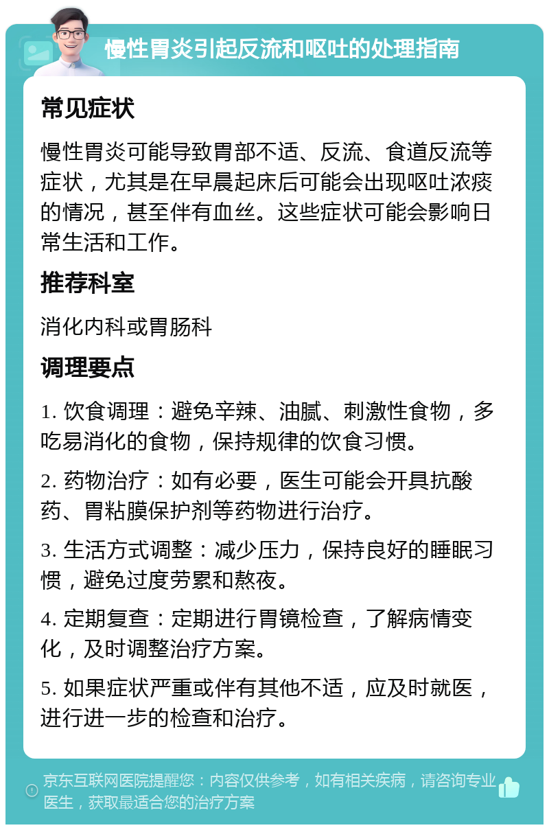 慢性胃炎引起反流和呕吐的处理指南 常见症状 慢性胃炎可能导致胃部不适、反流、食道反流等症状，尤其是在早晨起床后可能会出现呕吐浓痰的情况，甚至伴有血丝。这些症状可能会影响日常生活和工作。 推荐科室 消化内科或胃肠科 调理要点 1. 饮食调理：避免辛辣、油腻、刺激性食物，多吃易消化的食物，保持规律的饮食习惯。 2. 药物治疗：如有必要，医生可能会开具抗酸药、胃粘膜保护剂等药物进行治疗。 3. 生活方式调整：减少压力，保持良好的睡眠习惯，避免过度劳累和熬夜。 4. 定期复查：定期进行胃镜检查，了解病情变化，及时调整治疗方案。 5. 如果症状严重或伴有其他不适，应及时就医，进行进一步的检查和治疗。