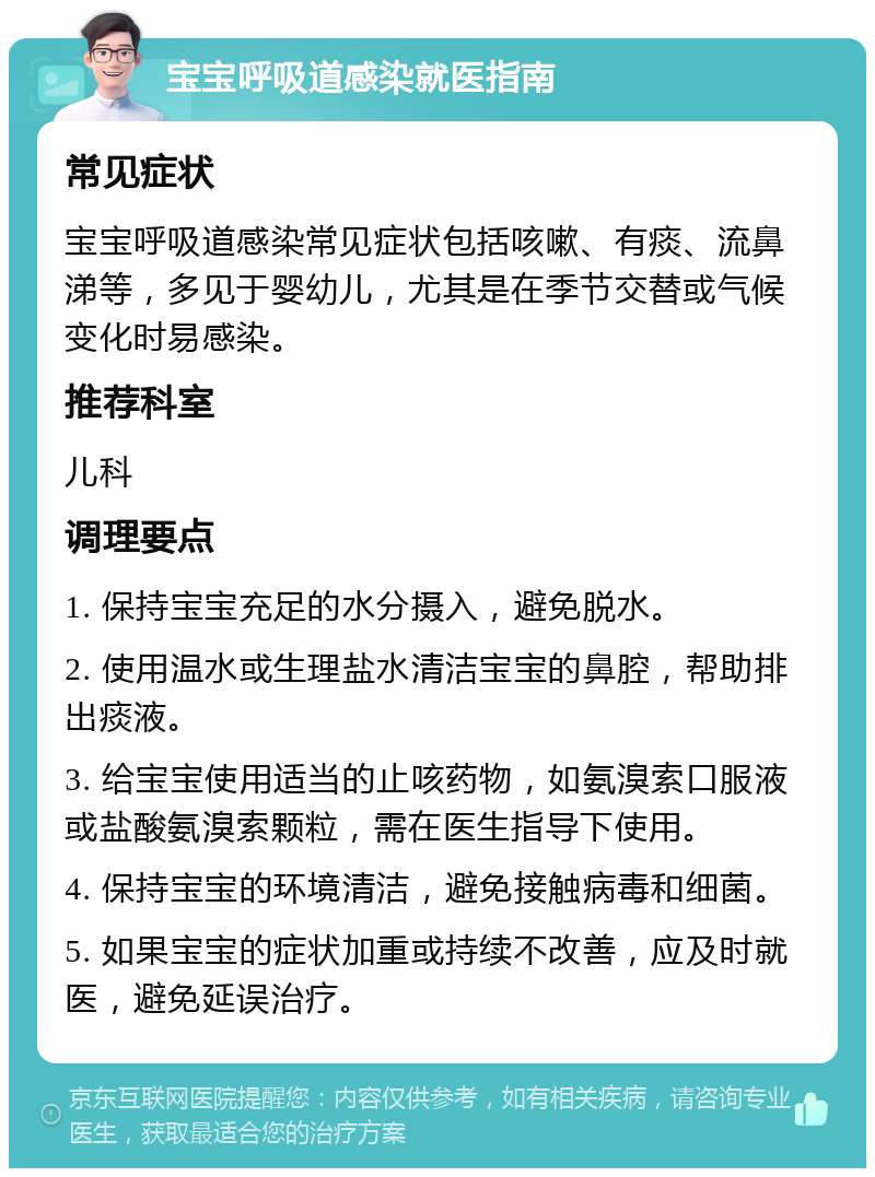 宝宝呼吸道感染就医指南 常见症状 宝宝呼吸道感染常见症状包括咳嗽、有痰、流鼻涕等，多见于婴幼儿，尤其是在季节交替或气候变化时易感染。 推荐科室 儿科 调理要点 1. 保持宝宝充足的水分摄入，避免脱水。 2. 使用温水或生理盐水清洁宝宝的鼻腔，帮助排出痰液。 3. 给宝宝使用适当的止咳药物，如氨溴索口服液或盐酸氨溴索颗粒，需在医生指导下使用。 4. 保持宝宝的环境清洁，避免接触病毒和细菌。 5. 如果宝宝的症状加重或持续不改善，应及时就医，避免延误治疗。