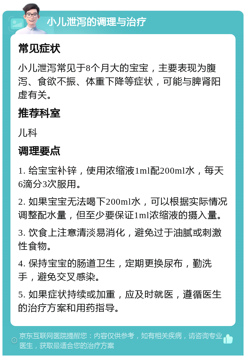 小儿泄泻的调理与治疗 常见症状 小儿泄泻常见于8个月大的宝宝，主要表现为腹泻、食欲不振、体重下降等症状，可能与脾肾阳虚有关。 推荐科室 儿科 调理要点 1. 给宝宝补锌，使用浓缩液1ml配200ml水，每天6滴分3次服用。 2. 如果宝宝无法喝下200ml水，可以根据实际情况调整配水量，但至少要保证1ml浓缩液的摄入量。 3. 饮食上注意清淡易消化，避免过于油腻或刺激性食物。 4. 保持宝宝的肠道卫生，定期更换尿布，勤洗手，避免交叉感染。 5. 如果症状持续或加重，应及时就医，遵循医生的治疗方案和用药指导。