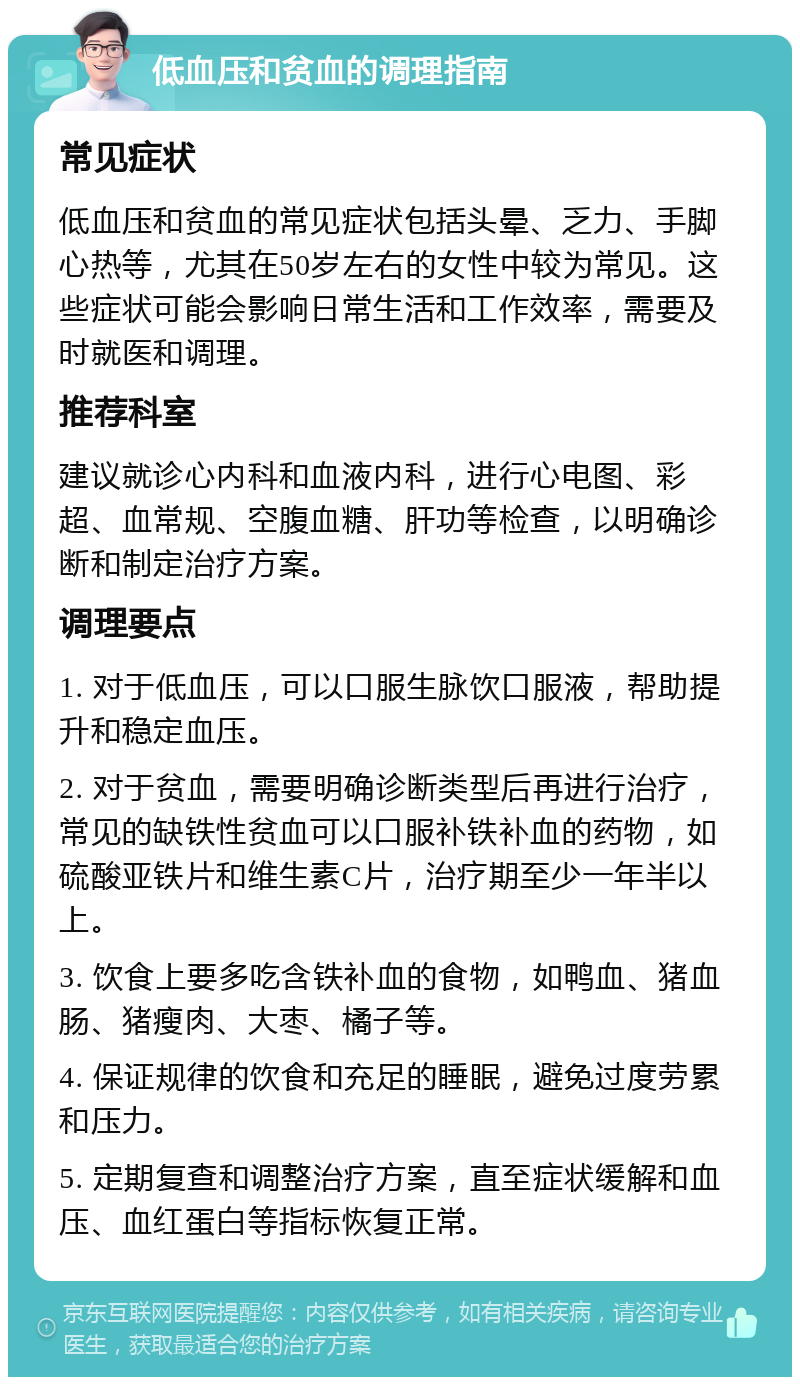 低血压和贫血的调理指南 常见症状 低血压和贫血的常见症状包括头晕、乏力、手脚心热等，尤其在50岁左右的女性中较为常见。这些症状可能会影响日常生活和工作效率，需要及时就医和调理。 推荐科室 建议就诊心内科和血液内科，进行心电图、彩超、血常规、空腹血糖、肝功等检查，以明确诊断和制定治疗方案。 调理要点 1. 对于低血压，可以口服生脉饮口服液，帮助提升和稳定血压。 2. 对于贫血，需要明确诊断类型后再进行治疗，常见的缺铁性贫血可以口服补铁补血的药物，如硫酸亚铁片和维生素C片，治疗期至少一年半以上。 3. 饮食上要多吃含铁补血的食物，如鸭血、猪血肠、猪瘦肉、大枣、橘子等。 4. 保证规律的饮食和充足的睡眠，避免过度劳累和压力。 5. 定期复查和调整治疗方案，直至症状缓解和血压、血红蛋白等指标恢复正常。