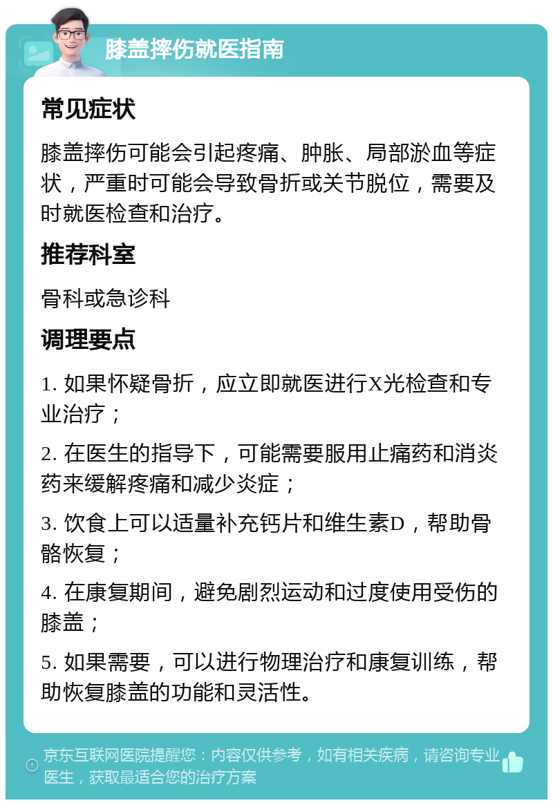 膝盖摔伤就医指南 常见症状 膝盖摔伤可能会引起疼痛、肿胀、局部淤血等症状，严重时可能会导致骨折或关节脱位，需要及时就医检查和治疗。 推荐科室 骨科或急诊科 调理要点 1. 如果怀疑骨折，应立即就医进行X光检查和专业治疗； 2. 在医生的指导下，可能需要服用止痛药和消炎药来缓解疼痛和减少炎症； 3. 饮食上可以适量补充钙片和维生素D，帮助骨骼恢复； 4. 在康复期间，避免剧烈运动和过度使用受伤的膝盖； 5. 如果需要，可以进行物理治疗和康复训练，帮助恢复膝盖的功能和灵活性。