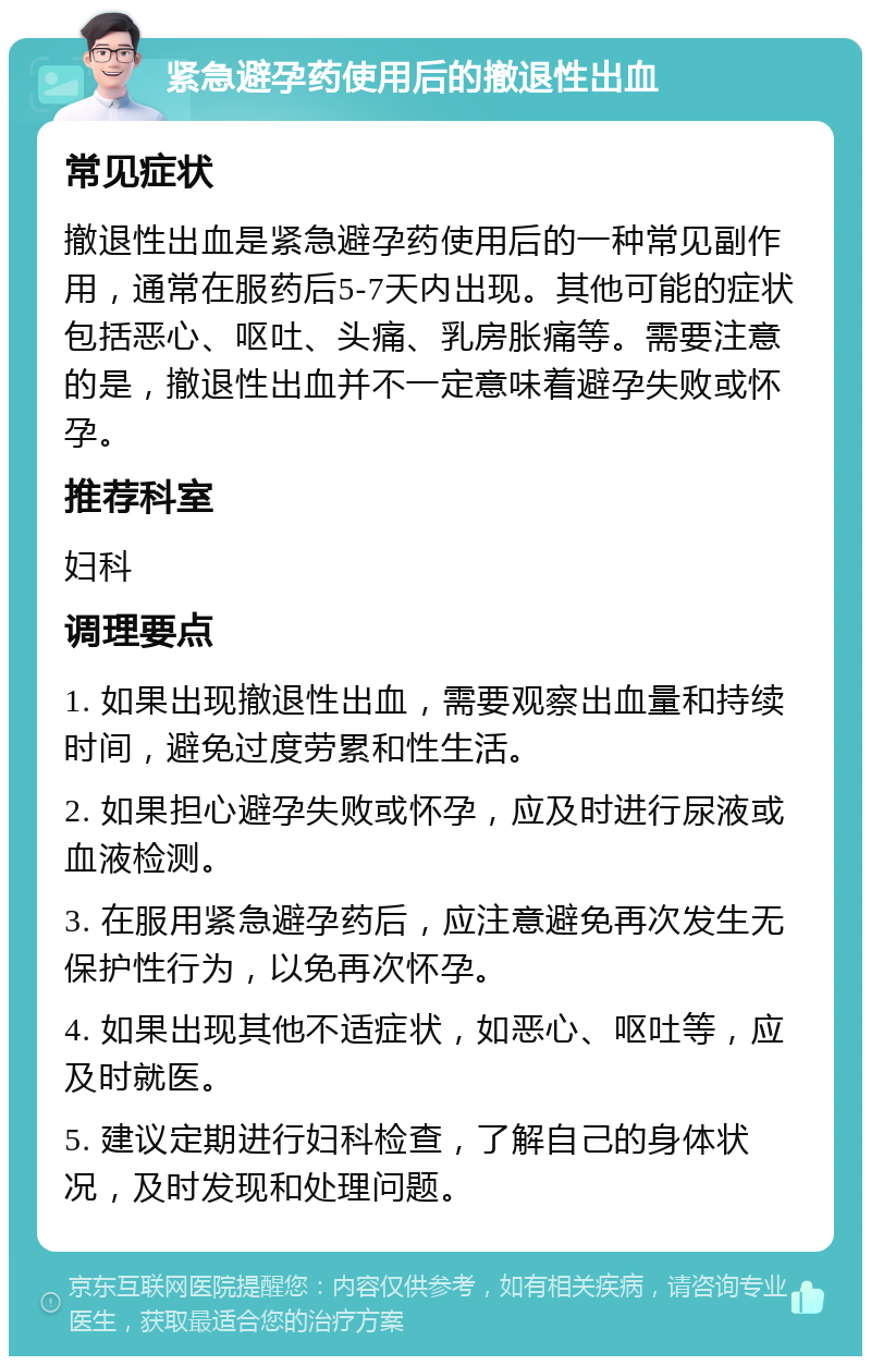 紧急避孕药使用后的撤退性出血 常见症状 撤退性出血是紧急避孕药使用后的一种常见副作用，通常在服药后5-7天内出现。其他可能的症状包括恶心、呕吐、头痛、乳房胀痛等。需要注意的是，撤退性出血并不一定意味着避孕失败或怀孕。 推荐科室 妇科 调理要点 1. 如果出现撤退性出血，需要观察出血量和持续时间，避免过度劳累和性生活。 2. 如果担心避孕失败或怀孕，应及时进行尿液或血液检测。 3. 在服用紧急避孕药后，应注意避免再次发生无保护性行为，以免再次怀孕。 4. 如果出现其他不适症状，如恶心、呕吐等，应及时就医。 5. 建议定期进行妇科检查，了解自己的身体状况，及时发现和处理问题。