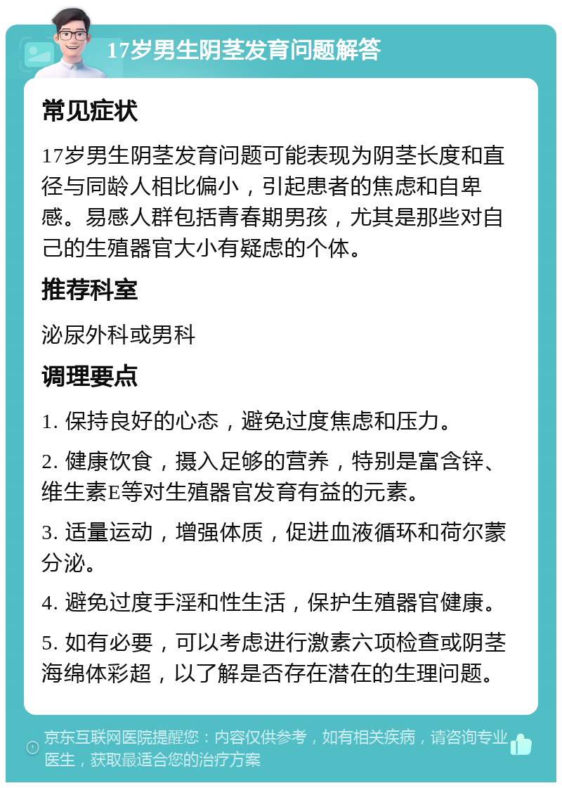 17岁男生阴茎发育问题解答 常见症状 17岁男生阴茎发育问题可能表现为阴茎长度和直径与同龄人相比偏小，引起患者的焦虑和自卑感。易感人群包括青春期男孩，尤其是那些对自己的生殖器官大小有疑虑的个体。 推荐科室 泌尿外科或男科 调理要点 1. 保持良好的心态，避免过度焦虑和压力。 2. 健康饮食，摄入足够的营养，特别是富含锌、维生素E等对生殖器官发育有益的元素。 3. 适量运动，增强体质，促进血液循环和荷尔蒙分泌。 4. 避免过度手淫和性生活，保护生殖器官健康。 5. 如有必要，可以考虑进行激素六项检查或阴茎海绵体彩超，以了解是否存在潜在的生理问题。