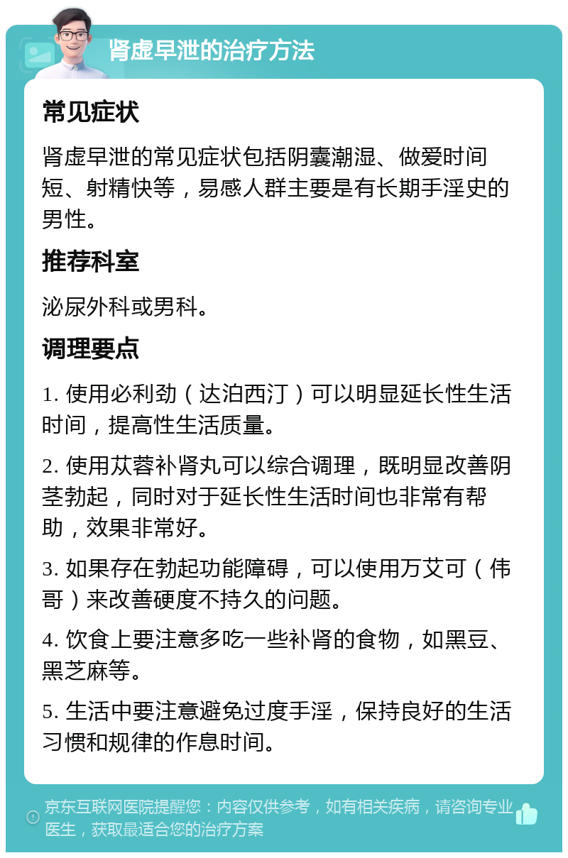 肾虚早泄的治疗方法 常见症状 肾虚早泄的常见症状包括阴囊潮湿、做爱时间短、射精快等，易感人群主要是有长期手淫史的男性。 推荐科室 泌尿外科或男科。 调理要点 1. 使用必利劲（达泊西汀）可以明显延长性生活时间，提高性生活质量。 2. 使用苁蓉补肾丸可以综合调理，既明显改善阴茎勃起，同时对于延长性生活时间也非常有帮助，效果非常好。 3. 如果存在勃起功能障碍，可以使用万艾可（伟哥）来改善硬度不持久的问题。 4. 饮食上要注意多吃一些补肾的食物，如黑豆、黑芝麻等。 5. 生活中要注意避免过度手淫，保持良好的生活习惯和规律的作息时间。