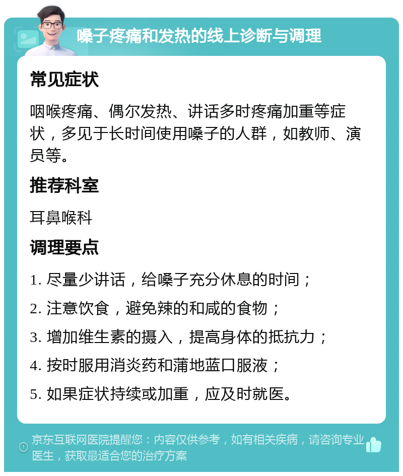 嗓子疼痛和发热的线上诊断与调理 常见症状 咽喉疼痛、偶尔发热、讲话多时疼痛加重等症状，多见于长时间使用嗓子的人群，如教师、演员等。 推荐科室 耳鼻喉科 调理要点 1. 尽量少讲话，给嗓子充分休息的时间； 2. 注意饮食，避免辣的和咸的食物； 3. 增加维生素的摄入，提高身体的抵抗力； 4. 按时服用消炎药和蒲地蓝口服液； 5. 如果症状持续或加重，应及时就医。