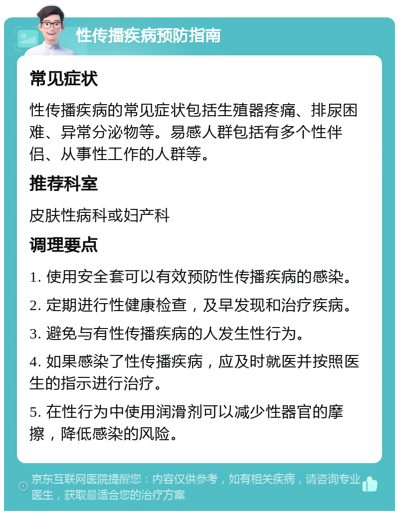 性传播疾病预防指南 常见症状 性传播疾病的常见症状包括生殖器疼痛、排尿困难、异常分泌物等。易感人群包括有多个性伴侣、从事性工作的人群等。 推荐科室 皮肤性病科或妇产科 调理要点 1. 使用安全套可以有效预防性传播疾病的感染。 2. 定期进行性健康检查，及早发现和治疗疾病。 3. 避免与有性传播疾病的人发生性行为。 4. 如果感染了性传播疾病，应及时就医并按照医生的指示进行治疗。 5. 在性行为中使用润滑剂可以减少性器官的摩擦，降低感染的风险。