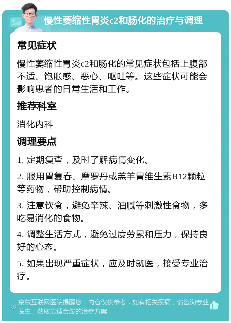 慢性萎缩性胃炎c2和肠化的治疗与调理 常见症状 慢性萎缩性胃炎c2和肠化的常见症状包括上腹部不适、饱胀感、恶心、呕吐等。这些症状可能会影响患者的日常生活和工作。 推荐科室 消化内科 调理要点 1. 定期复查，及时了解病情变化。 2. 服用胃复春、摩罗丹或羔羊胃维生素B12颗粒等药物，帮助控制病情。 3. 注意饮食，避免辛辣、油腻等刺激性食物，多吃易消化的食物。 4. 调整生活方式，避免过度劳累和压力，保持良好的心态。 5. 如果出现严重症状，应及时就医，接受专业治疗。