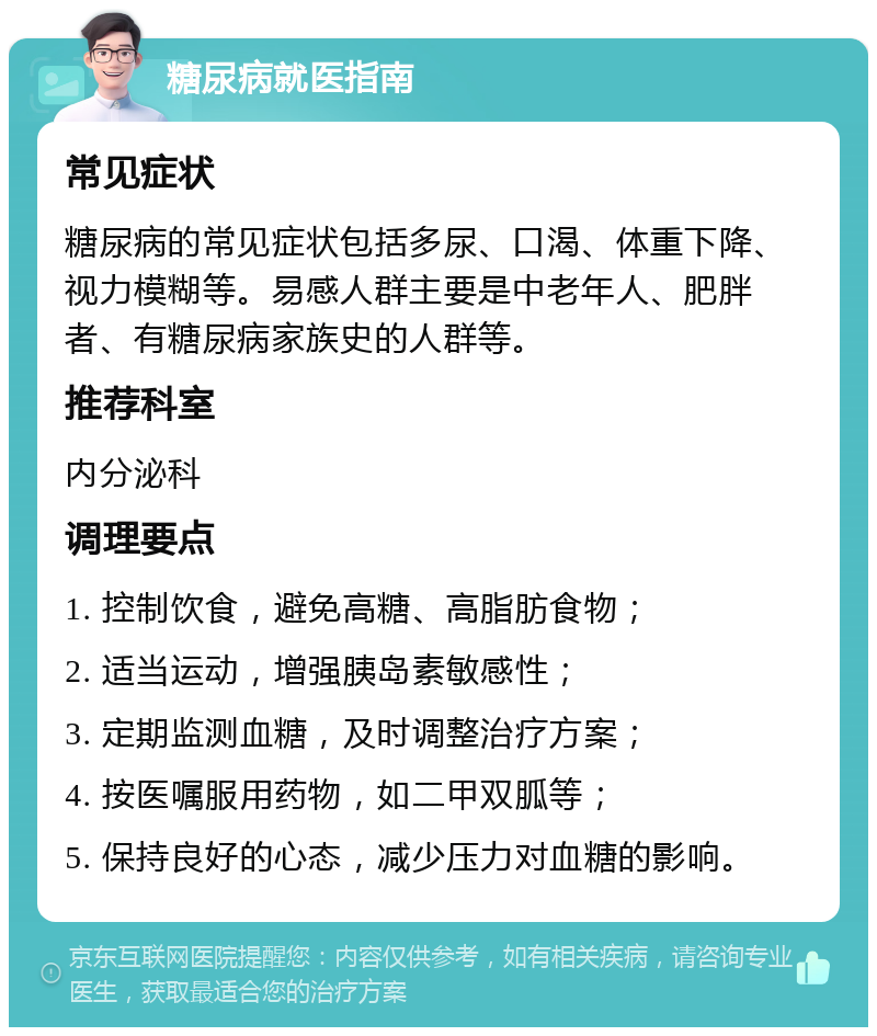 糖尿病就医指南 常见症状 糖尿病的常见症状包括多尿、口渴、体重下降、视力模糊等。易感人群主要是中老年人、肥胖者、有糖尿病家族史的人群等。 推荐科室 内分泌科 调理要点 1. 控制饮食，避免高糖、高脂肪食物； 2. 适当运动，增强胰岛素敏感性； 3. 定期监测血糖，及时调整治疗方案； 4. 按医嘱服用药物，如二甲双胍等； 5. 保持良好的心态，减少压力对血糖的影响。