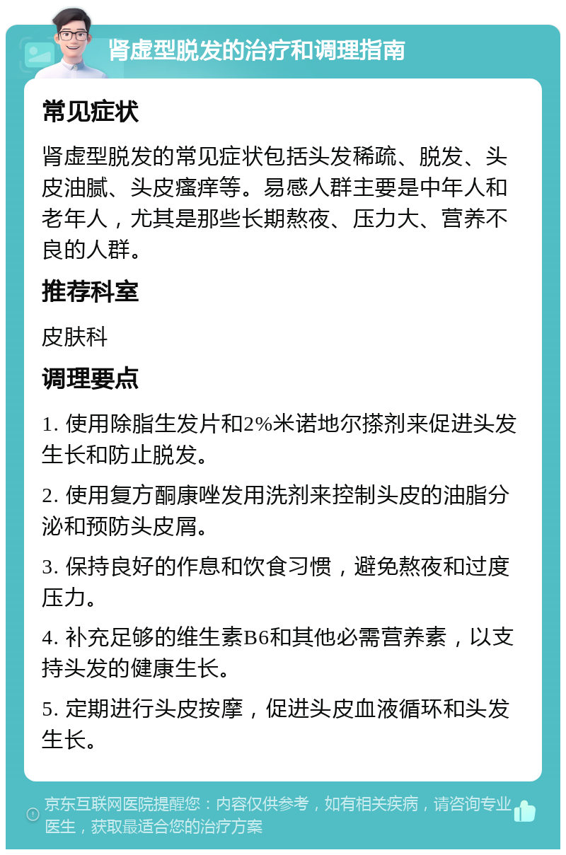 肾虚型脱发的治疗和调理指南 常见症状 肾虚型脱发的常见症状包括头发稀疏、脱发、头皮油腻、头皮瘙痒等。易感人群主要是中年人和老年人，尤其是那些长期熬夜、压力大、营养不良的人群。 推荐科室 皮肤科 调理要点 1. 使用除脂生发片和2%米诺地尔搽剂来促进头发生长和防止脱发。 2. 使用复方酮康唑发用洗剂来控制头皮的油脂分泌和预防头皮屑。 3. 保持良好的作息和饮食习惯，避免熬夜和过度压力。 4. 补充足够的维生素B6和其他必需营养素，以支持头发的健康生长。 5. 定期进行头皮按摩，促进头皮血液循环和头发生长。