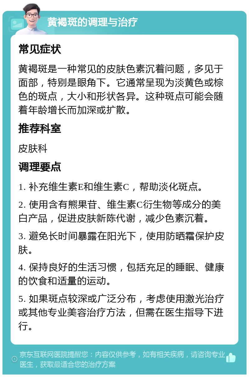 黄褐斑的调理与治疗 常见症状 黄褐斑是一种常见的皮肤色素沉着问题，多见于面部，特别是眼角下。它通常呈现为淡黄色或棕色的斑点，大小和形状各异。这种斑点可能会随着年龄增长而加深或扩散。 推荐科室 皮肤科 调理要点 1. 补充维生素E和维生素C，帮助淡化斑点。 2. 使用含有熊果苷、维生素C衍生物等成分的美白产品，促进皮肤新陈代谢，减少色素沉着。 3. 避免长时间暴露在阳光下，使用防晒霜保护皮肤。 4. 保持良好的生活习惯，包括充足的睡眠、健康的饮食和适量的运动。 5. 如果斑点较深或广泛分布，考虑使用激光治疗或其他专业美容治疗方法，但需在医生指导下进行。