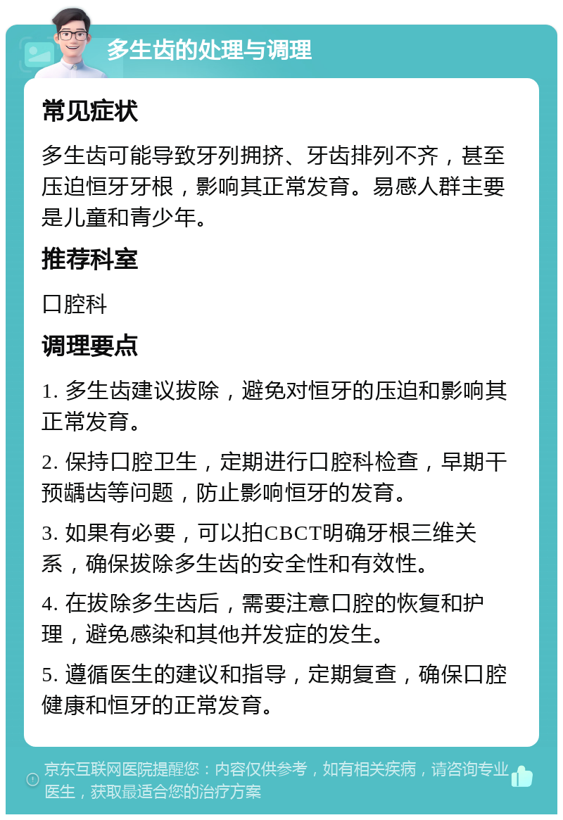 多生齿的处理与调理 常见症状 多生齿可能导致牙列拥挤、牙齿排列不齐，甚至压迫恒牙牙根，影响其正常发育。易感人群主要是儿童和青少年。 推荐科室 口腔科 调理要点 1. 多生齿建议拔除，避免对恒牙的压迫和影响其正常发育。 2. 保持口腔卫生，定期进行口腔科检查，早期干预龋齿等问题，防止影响恒牙的发育。 3. 如果有必要，可以拍CBCT明确牙根三维关系，确保拔除多生齿的安全性和有效性。 4. 在拔除多生齿后，需要注意口腔的恢复和护理，避免感染和其他并发症的发生。 5. 遵循医生的建议和指导，定期复查，确保口腔健康和恒牙的正常发育。