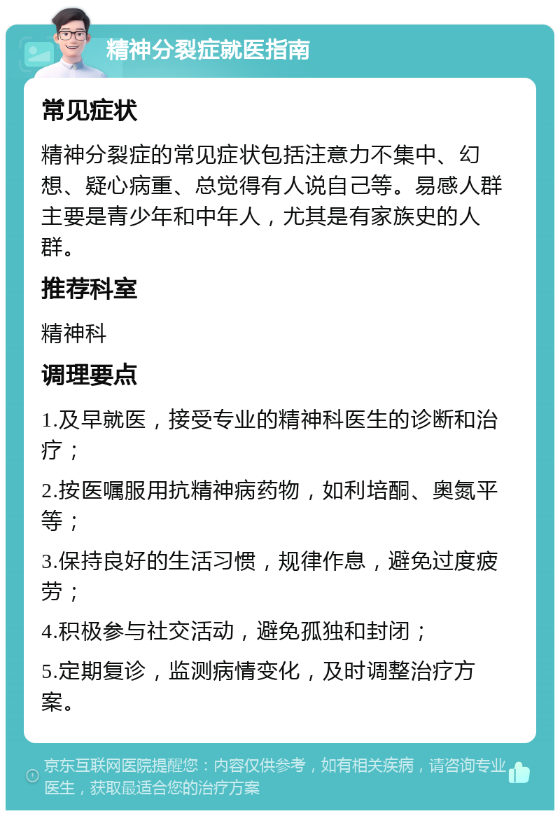 精神分裂症就医指南 常见症状 精神分裂症的常见症状包括注意力不集中、幻想、疑心病重、总觉得有人说自己等。易感人群主要是青少年和中年人，尤其是有家族史的人群。 推荐科室 精神科 调理要点 1.及早就医，接受专业的精神科医生的诊断和治疗； 2.按医嘱服用抗精神病药物，如利培酮、奥氮平等； 3.保持良好的生活习惯，规律作息，避免过度疲劳； 4.积极参与社交活动，避免孤独和封闭； 5.定期复诊，监测病情变化，及时调整治疗方案。