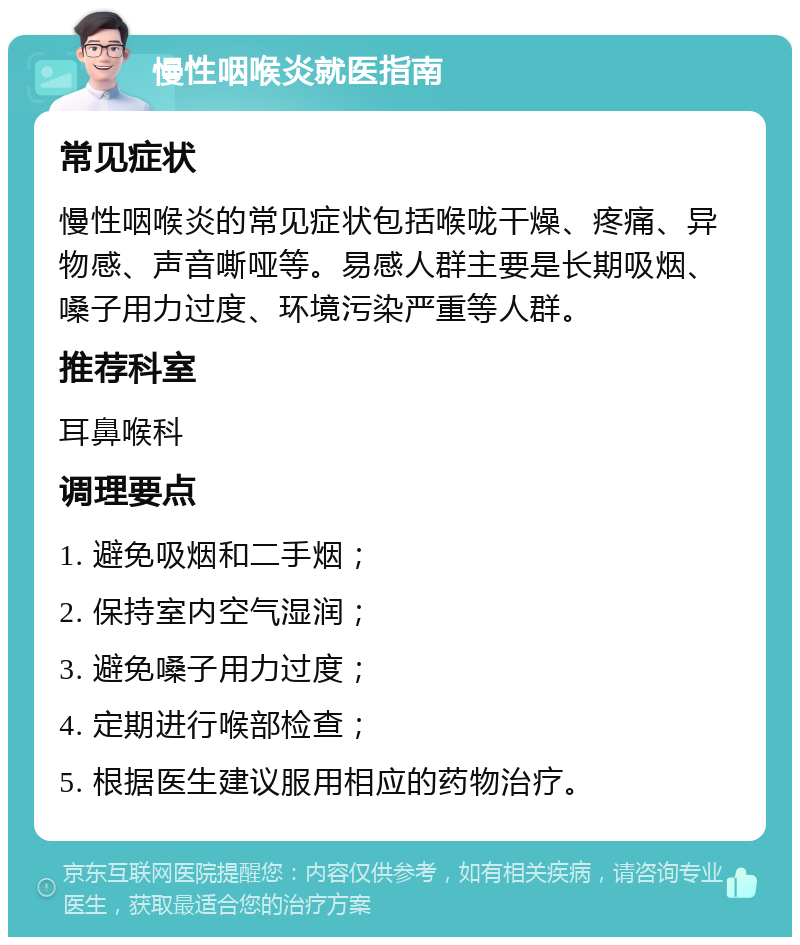 慢性咽喉炎就医指南 常见症状 慢性咽喉炎的常见症状包括喉咙干燥、疼痛、异物感、声音嘶哑等。易感人群主要是长期吸烟、嗓子用力过度、环境污染严重等人群。 推荐科室 耳鼻喉科 调理要点 1. 避免吸烟和二手烟； 2. 保持室内空气湿润； 3. 避免嗓子用力过度； 4. 定期进行喉部检查； 5. 根据医生建议服用相应的药物治疗。