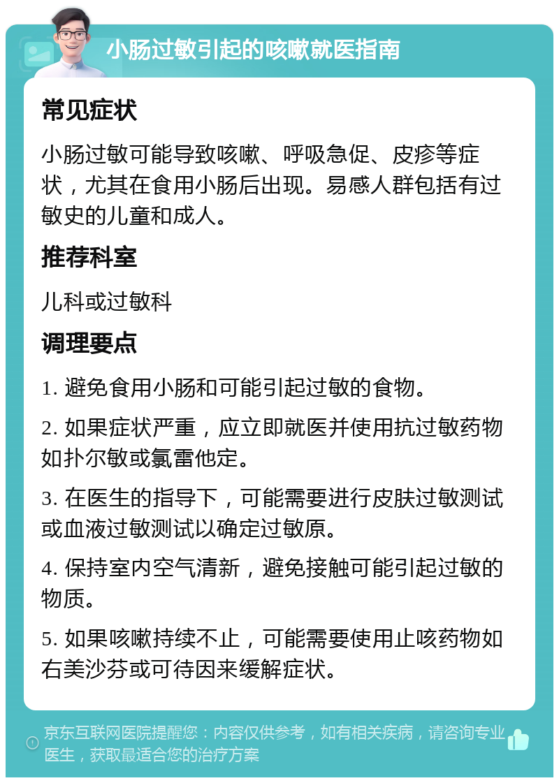 小肠过敏引起的咳嗽就医指南 常见症状 小肠过敏可能导致咳嗽、呼吸急促、皮疹等症状，尤其在食用小肠后出现。易感人群包括有过敏史的儿童和成人。 推荐科室 儿科或过敏科 调理要点 1. 避免食用小肠和可能引起过敏的食物。 2. 如果症状严重，应立即就医并使用抗过敏药物如扑尔敏或氯雷他定。 3. 在医生的指导下，可能需要进行皮肤过敏测试或血液过敏测试以确定过敏原。 4. 保持室内空气清新，避免接触可能引起过敏的物质。 5. 如果咳嗽持续不止，可能需要使用止咳药物如右美沙芬或可待因来缓解症状。