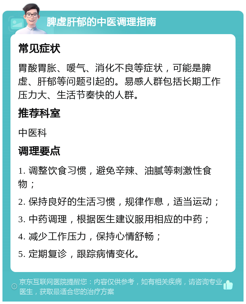 脾虚肝郁的中医调理指南 常见症状 胃酸胃胀、嗳气、消化不良等症状，可能是脾虚、肝郁等问题引起的。易感人群包括长期工作压力大、生活节奏快的人群。 推荐科室 中医科 调理要点 1. 调整饮食习惯，避免辛辣、油腻等刺激性食物； 2. 保持良好的生活习惯，规律作息，适当运动； 3. 中药调理，根据医生建议服用相应的中药； 4. 减少工作压力，保持心情舒畅； 5. 定期复诊，跟踪病情变化。