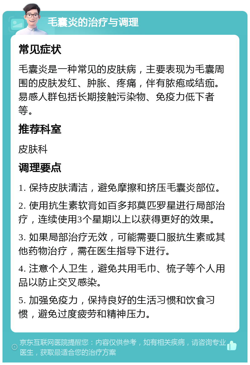 毛囊炎的治疗与调理 常见症状 毛囊炎是一种常见的皮肤病，主要表现为毛囊周围的皮肤发红、肿胀、疼痛，伴有脓疱或结痂。易感人群包括长期接触污染物、免疫力低下者等。 推荐科室 皮肤科 调理要点 1. 保持皮肤清洁，避免摩擦和挤压毛囊炎部位。 2. 使用抗生素软膏如百多邦莫匹罗星进行局部治疗，连续使用3个星期以上以获得更好的效果。 3. 如果局部治疗无效，可能需要口服抗生素或其他药物治疗，需在医生指导下进行。 4. 注意个人卫生，避免共用毛巾、梳子等个人用品以防止交叉感染。 5. 加强免疫力，保持良好的生活习惯和饮食习惯，避免过度疲劳和精神压力。