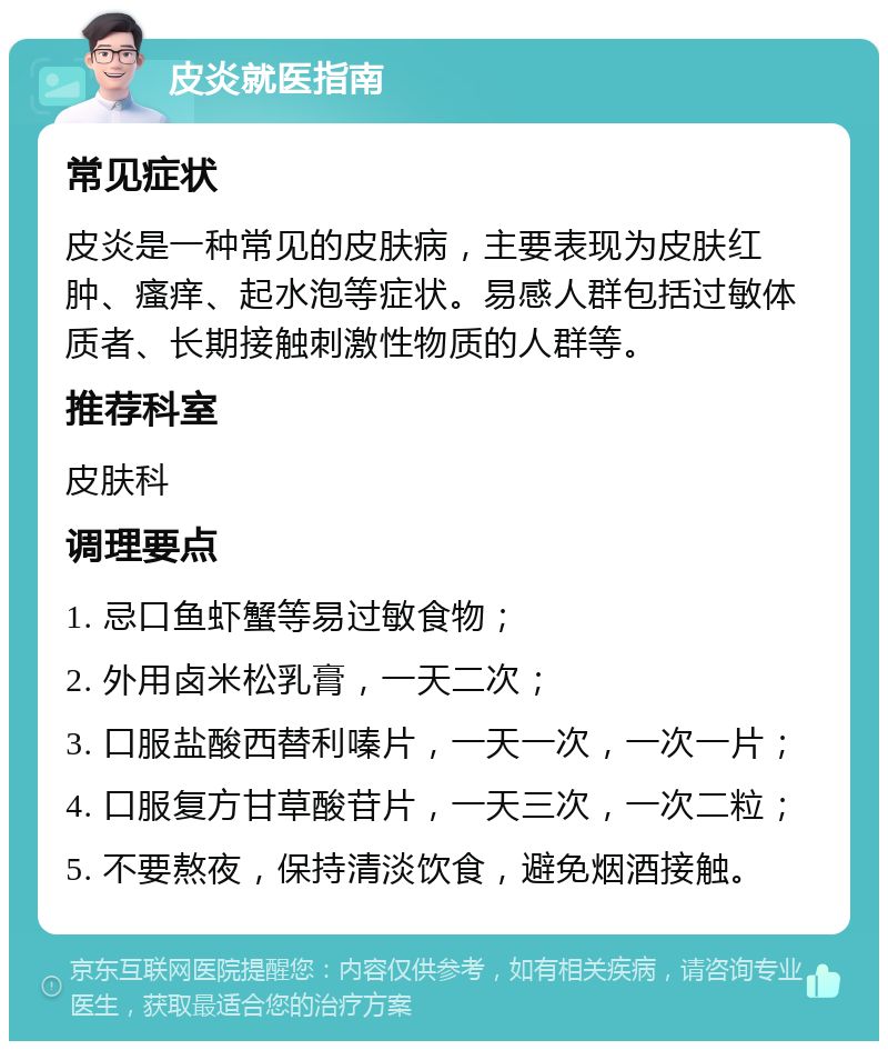 皮炎就医指南 常见症状 皮炎是一种常见的皮肤病，主要表现为皮肤红肿、瘙痒、起水泡等症状。易感人群包括过敏体质者、长期接触刺激性物质的人群等。 推荐科室 皮肤科 调理要点 1. 忌口鱼虾蟹等易过敏食物； 2. 外用卤米松乳膏，一天二次； 3. 口服盐酸西替利嗪片，一天一次，一次一片； 4. 口服复方甘草酸苷片，一天三次，一次二粒； 5. 不要熬夜，保持清淡饮食，避免烟酒接触。