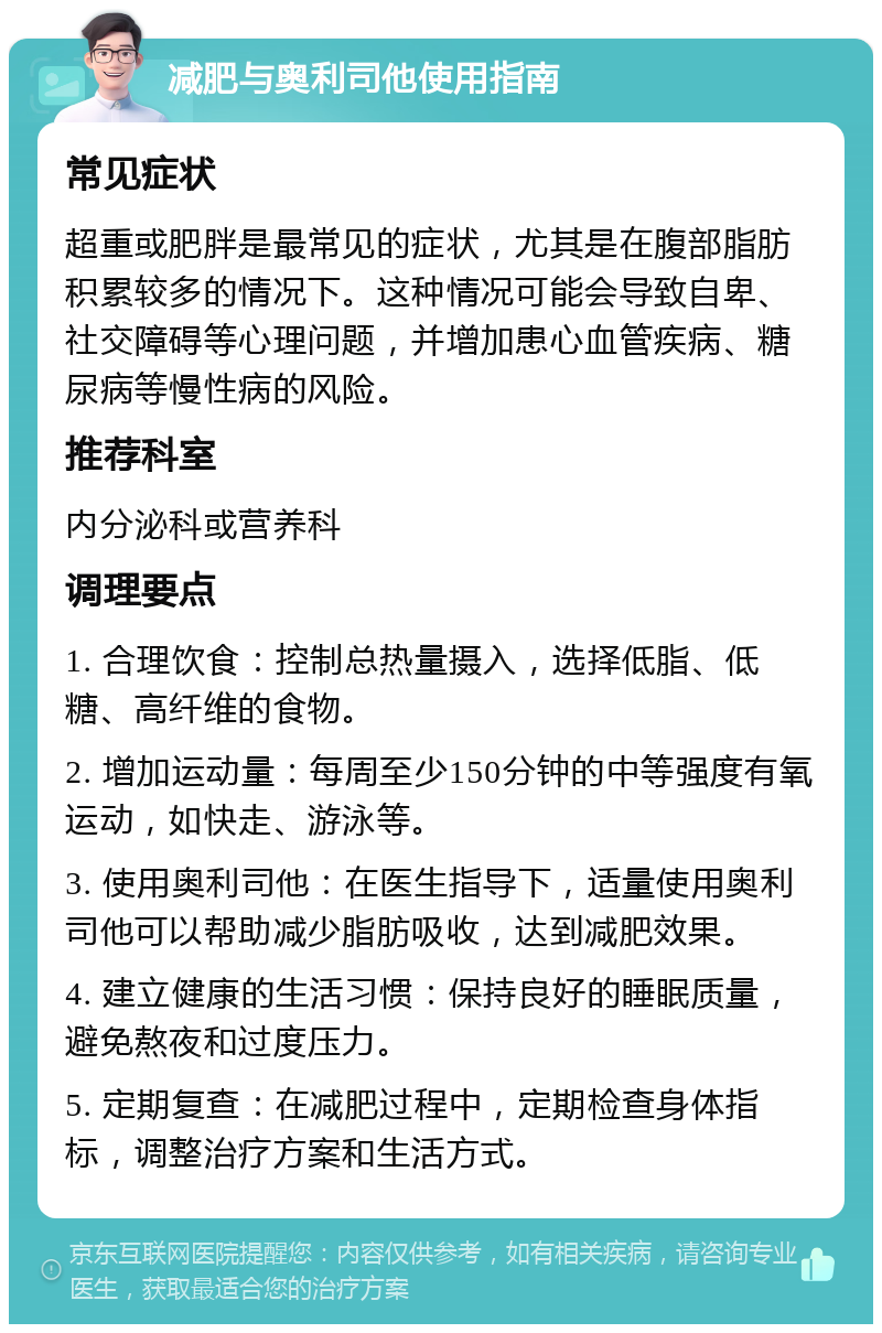 减肥与奥利司他使用指南 常见症状 超重或肥胖是最常见的症状，尤其是在腹部脂肪积累较多的情况下。这种情况可能会导致自卑、社交障碍等心理问题，并增加患心血管疾病、糖尿病等慢性病的风险。 推荐科室 内分泌科或营养科 调理要点 1. 合理饮食：控制总热量摄入，选择低脂、低糖、高纤维的食物。 2. 增加运动量：每周至少150分钟的中等强度有氧运动，如快走、游泳等。 3. 使用奥利司他：在医生指导下，适量使用奥利司他可以帮助减少脂肪吸收，达到减肥效果。 4. 建立健康的生活习惯：保持良好的睡眠质量，避免熬夜和过度压力。 5. 定期复查：在减肥过程中，定期检查身体指标，调整治疗方案和生活方式。