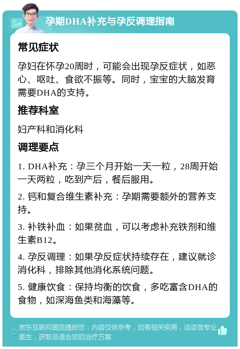 孕期DHA补充与孕反调理指南 常见症状 孕妇在怀孕20周时，可能会出现孕反症状，如恶心、呕吐、食欲不振等。同时，宝宝的大脑发育需要DHA的支持。 推荐科室 妇产科和消化科 调理要点 1. DHA补充：孕三个月开始一天一粒，28周开始一天两粒，吃到产后，餐后服用。 2. 钙和复合维生素补充：孕期需要额外的营养支持。 3. 补铁补血：如果贫血，可以考虑补充铁剂和维生素B12。 4. 孕反调理：如果孕反症状持续存在，建议就诊消化科，排除其他消化系统问题。 5. 健康饮食：保持均衡的饮食，多吃富含DHA的食物，如深海鱼类和海藻等。