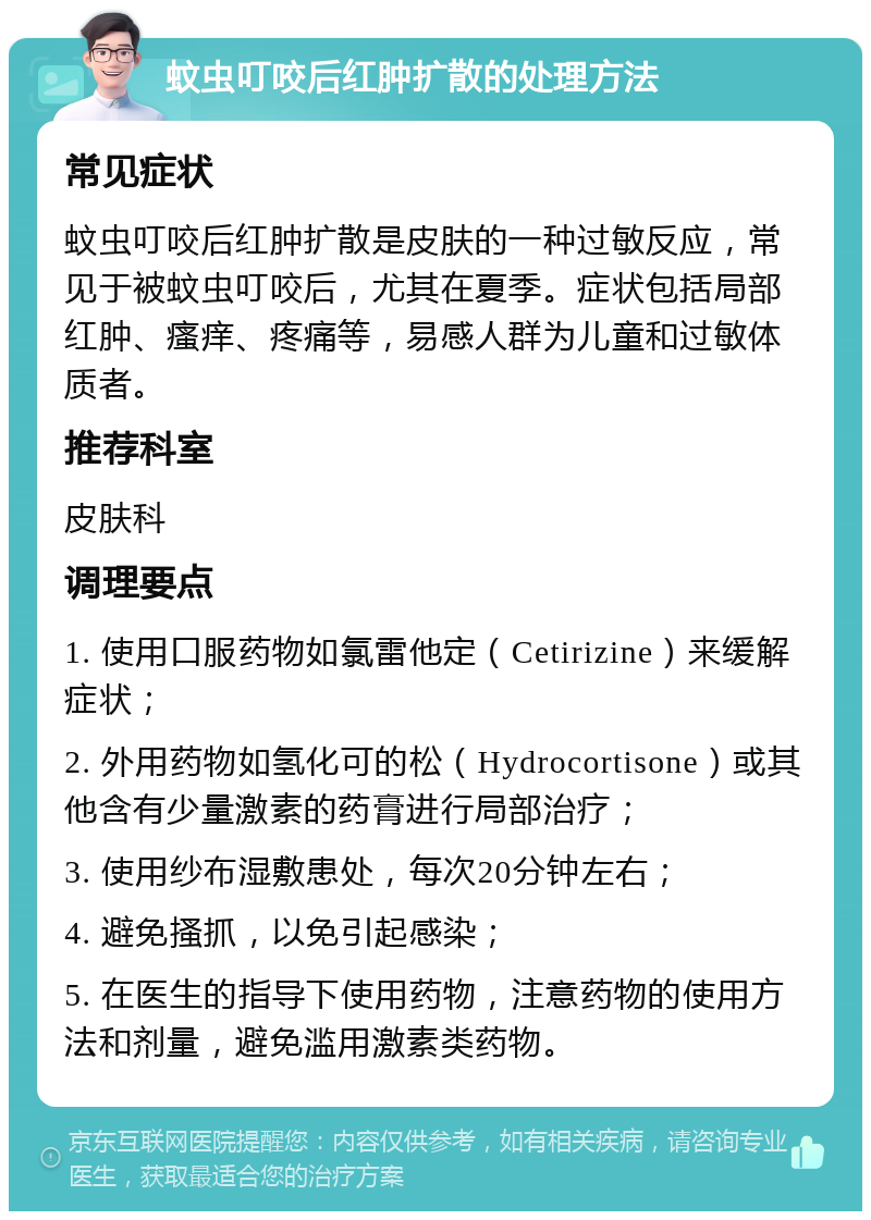 蚊虫叮咬后红肿扩散的处理方法 常见症状 蚊虫叮咬后红肿扩散是皮肤的一种过敏反应，常见于被蚊虫叮咬后，尤其在夏季。症状包括局部红肿、瘙痒、疼痛等，易感人群为儿童和过敏体质者。 推荐科室 皮肤科 调理要点 1. 使用口服药物如氯雷他定（Cetirizine）来缓解症状； 2. 外用药物如氢化可的松（Hydrocortisone）或其他含有少量激素的药膏进行局部治疗； 3. 使用纱布湿敷患处，每次20分钟左右； 4. 避免搔抓，以免引起感染； 5. 在医生的指导下使用药物，注意药物的使用方法和剂量，避免滥用激素类药物。